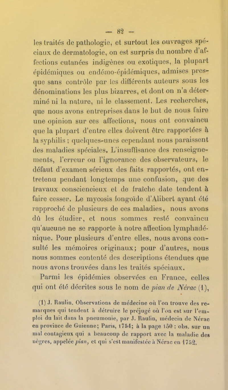 les trailes de patholog-ic, et surtout les ouvrag-es spe- ciaux de dermatolog'ie, on est surpris du nornbre d'af- fectioiis cutanees indig^enes ou exotiques, la plupart epidemiques ou endemo-epidemiques, admises pres- que sans controle par les differents auteurs sous les denominations les plus bizarres, et dont on n'a deter- mine ni la nature, ni le classement, Les recherches, que nous avons entreprises dans le but de nous faire une opinion sur ces affections, nous ont convaincu que la plupart d'entre elles doivenl ^tre rapportdes h lasyptiilis ; quelques-unes cependant nous paraissent des maladies sp6ciales, L'insuffisance des renseig^ne- ments, Ferreur ou Tig-noranee des observateurs, le ddfaut d'examen s6rieux des faits rapportds, ont en- tretenu pendant long'temps une confusion, que des travaux consciencieux et de fraiche date tendent h faire cesser. Le mycosis fong^oide d'Alibert ayant dte rapproche de plusieurs de ces maladies, nous avons du les etudier, et nous somraes reste convaincu qu'aucune ne se rapporte a notre affection lymphade- nique. Pour plusieurs d'entre elles, nous avons con- suite les memoires orig-inaux; pour d'autres, nous nous sommes contente des descriptions etendues que nous avons trouvees dans les traites speciaux. Parmi les epidemics observees en France, celles qui ont ete decrites sous le nom &q pian de Nerac (1), (1) J, Raulia. Observations de raedecine ou I'on trouve des re- marques qui tendent a detruire le prejuge ou Ton est sur I'em- ploi du lait dans la pneumonic, par J. Raulin, me.decin de Nerac en province de Guienne; Paris, 1754; a la page loO : obs. sur un mal conla{i;ieux qui a beaucoup de rapport avec la maladie des uegres, appelee plan, et qui s'est manifeslee a Nerac en 1752.