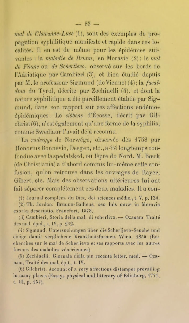 mal de Chavanne-Litce (1), sont des exemples de pro- pag^ation syphilitiqiie manifeste et rapide dans ces lo^ calites. II en est de meme pour les epidemies sui- vantes : la maladie de Brunn^ en Moravie (2); le mal de Fiume ou de Scherlievo^ observe sur les bords de I'Adriatique par Cambieri (3), et bien 6ludie depuis par xM. le professeur Sig*miind (deViennc) (4); la facaU dina du Tyrol, decrile par Zechinelli (o), et dont la nature syphilitique a ete pareillement etablie par Sig*- mund, dans son rapport sur ces affections end(5mO' (5pid^miques. Le sibbens d'Kcosse, d(5crit par Gil- christ (6), n'esteg^alement qu'une forme de la syphilis, comme Swediaur I'avait deja reconnu. La radesyge de Norw^g-e, observee des 1758 par Honorius Bonnevic, Deeg-en, etc., a ete long^temps con- fondue avec la spedalsked, ou ISpre du Nord. M. Bceck {de Ghristiania) a d'abord com mis lui-m^me cette con- fusion, qu'on retrouve dans les ouvrag-es de Rayer, Gibert, etc. Mais des observations ulterieures lui ont fait separer completement ces deux maladies. 11 a con- (1) Journal complem. du Diet, des sciences medic, t. V, p. 134. (2) Til. Jordan. Biunno-Gallicus, seu luis nova in Moravia exorlai descriplio. Francl'orl. 1578. (3) Cambieri, Storia delta mal. di scherlivo.— Ozanam. Traile des mal. opid., t. IV, p. 282. (1) Si{jtmiud. I'nlersucliiinjTen iil)er die Sclierljevo-Scuche iind einij^e damit verjT'.icliene Krankheilsformen. Wien. 1855 (He- cliei-clies sur le ma' de Scherlievo et ses rapports avec les aulres formes des maladies veneriennes). (5) Zecliinelli. Giornale della piu recente letter, med, — Oza- nam, Traite des mal, epit., t, IV. (6) Gilclii ist. Account of a very affections distemper prevailinf^ in many places (Essays physical and litterary of Edinhurj^, 1771, t. Ill, p. 151).