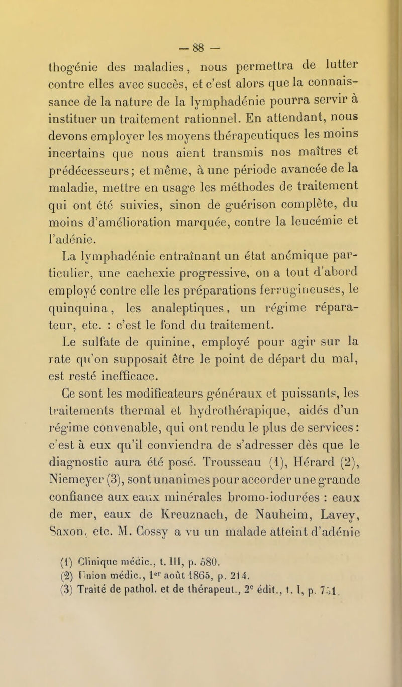 -88 - ihog'cnie des maladies, nous permettra de lutter contrc elles avec succes, etc'est alors que la connais- sance de la nature de la lymphadenie pourra servir a instituer un Iraitement rationnel. En attendant, nous devons employer les moyens therapeutiqucs les moins incertains que nous aient transmis nos maitres et predecesseurs; et meme, a une periode avancee de la maladie, mettre en usag-e les methodes de traitement qui ont ete suivies, sinon de g^uerison complete, du moins d'amelioration marquee, contre la leucemie et I'adenie. La lymphadenie entrainant un etat anemique par- ticulier, une cacbexie progressive, on a tout d'abord employe contre elle les preparations ferrugineuses, le quinquina, les analeptiques, un regMme repara- teur, etc. : c'est le fond du traitement. Le sulfate de quinine, employe pour ag-ir sur la rate qu'on supposait etre le point de depart du mal, est reste inefficace. Ge sont les modificateurs g*eneraux et puissants, les Iraiteraents thermal et hydrotberapique, aides d'un regime convenable, qui ont rendu le plus de services: c'est a eux qu'il conviendra de s'adresser des que le diag'noslic aura ete pose. Trousseau (1), Herard (2), Niemeyer (3), sontunanimespour accorder uneg'randc confiance aux eaux minerales bromo-iodurees : eaux de mer, eaux de Kreuznach, de Nauheim, Lavey, Saxon, etc. M. Cossy a vu un malade atteint d'adenie (1) Clinlque medic, I. Ill, p. 580. (2) (inion medic, l'' aout 1865, p. 214.