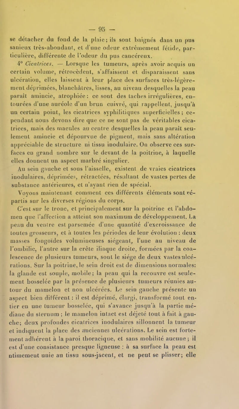 se detacher dii fond de la plaie; ils sonl baijifiies dans un pus sanieux tres-abnudanl, el d une odeur exlreniemeiit feiide. par- liculiere, differeiile de I'odeur du pus cancereux. 4° Cicalrices. — Lorsque Ics tumeurs, apres avoir acquis un certain volume, relrooedent, s'affaissenl et disparalsseut sans ulceration, elles laisseut a leur place des surfaces Ires-legere- ment deprimees, blancliatres, lisses, au niveau desquelles la peau parait amincie, atropliiee: ce sont des taches irregulieres, en- tourees d'une aureole d'un brun cuivre, qui rappellenl, jusqu'a ua certain point, les cicalrices syphililiques superficielles ; ce- pendant nous devons dire que ce ne sont pas de veritables cica- trices, raais des macules au centre desquelles la peau parait seu- lement amincie et depourviie de pij^ment; mais sans alteration appreciable de structure ni tissu inodulaire. On observe ces sur- faces en grand norabre sur le devant de la poitrine, a laquelle elles donnenl un aspect marbre sinjjulier. Au sein gauche et sous I'aisselle, existent de vraies cicatrices inodulaires, deprimees, retraetees, residtant de vastes pertcs de substance anterieures, et u'ayant rien de special. Voyons mainlenant comment ces differents elements sont re- partis sur les diverses regions du corps. C'esl sur le tronc, et principalement sur la poitrine ei I'abdo- men que I'affeciion a atteint son maximum de developpemenl. La peau du venire est parsemee d'une quantite d'excroissance de loules grosseurs, et a toules les periodes de leur evolution : deux masses fongoides volumineuses siegeant, I'une au niveau de I'onjbilic, I'autre sur la crete iliaque droite, forraees par la coa- lescence de plusieurs tumeui s, sont le siege de deux vastes ulce- rations. Sur la poitrine, le sein droit est de dimensions normales: la glande est souplc, mobile; la peau qui la recoiivre est seule- ment bo.sselee par la presence de plusieurs tumeurs reunies au- toui' du mamelon et non ulceiees. Le sein gauche presente un aspect bien different: il est deprime, elargi, transfoi'me tout en- tier en une lumeur bosselee, qui s'avance jusqu'a la |)artie me- diane du sternum ; le mamelon intact est dejete tout a fait a gau- che; deux profondes cicalrices inodulaires sillonnent la tnmeur et indiquenl la place des anciennes ulcerations. Le sein est forte- ment adherent a la paroi thoracique, et sans mobilite aucune; il est d'une consistance presque ligneuse : a sa surface la peau est ntimemeut unie au tlssu sous-jacent, et ne peut se plisser; elle