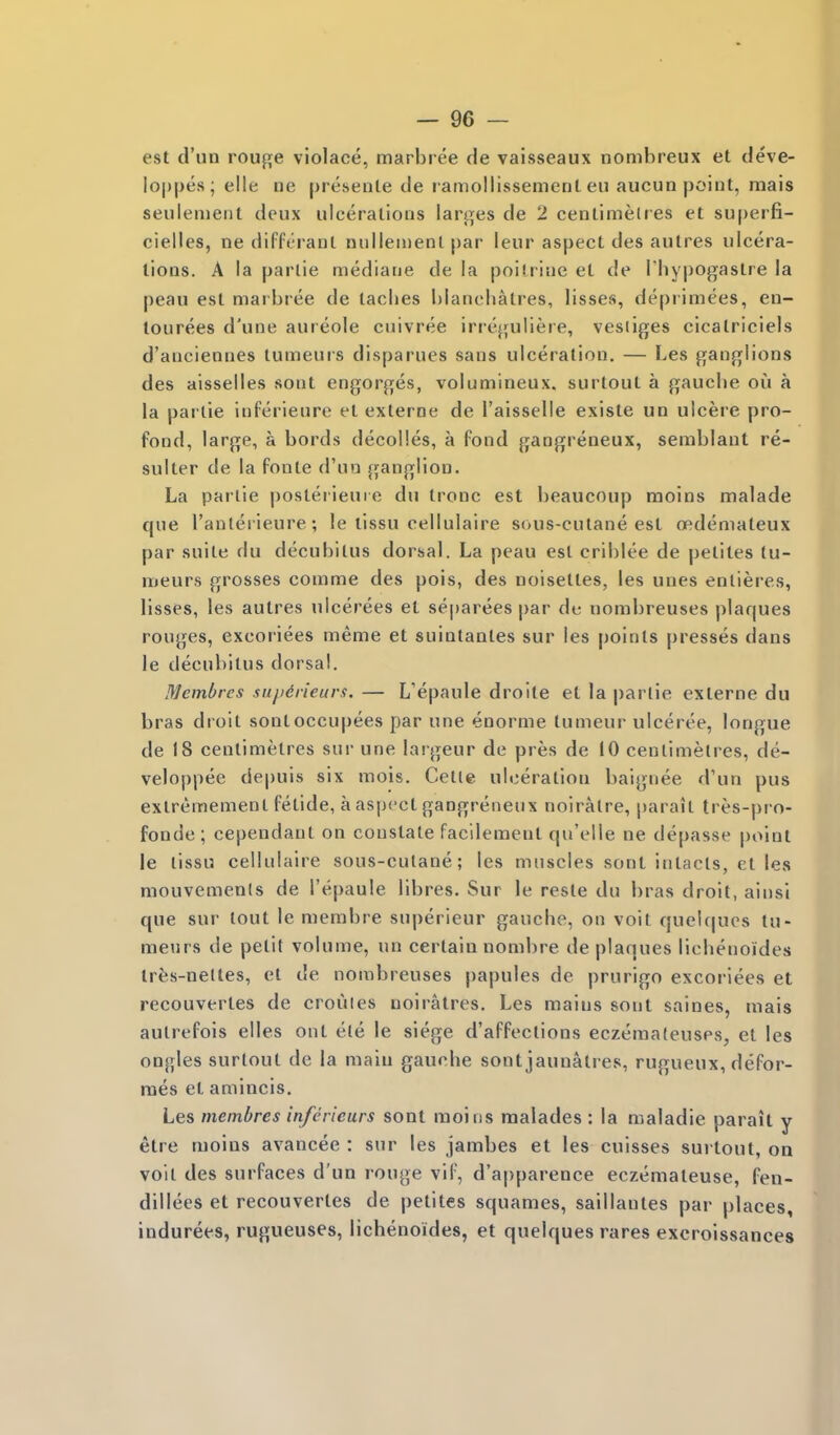 est d'un rouge violace, marbi ee de vaisseaux nombreux et deve- Io|)|)es; elle ne preseiite de l amollissement eii aucun point, mais seulenient deux ulcerations larges de 2 cenlimelres et superfi- cielles, ne differant nulieinenl par leur aspect des autres ulcera- tions. A la parlie mediaue de la poitriue et de Phypogastre la peau est marbree de taclies blancliatres, lisses, deprimees, en- lourees d'une aureole cuivree irreguliere, vestiges cicalriciels d'anciennes lumeurs disparues sans ulceration. — Les ganglions des aisselles sont engorges, volumineux. surtout a gaucbe ou a la parlie inferieurc et externe de I'aisselle existe un ulcere pro- fond, large, a bords decolles, a fond gangreneux, semblaut re- sulter de la fonte d'uo ganglion. La parlie poslerieuie du tronc est beaucoup moins malade que I'auterieure; !e lissu cellulaire sous-cutane est oedemateux par suite du decubitus dorsal. La peau est criblee de pelites tu- lueurs grosses comme des pois, des noisettes, les unes enlieres, lisses, les autres ulcerees et separees |)ar de nombreuses plaques rouges, excoriees meme et suintanles sur les points presses dans le decubitus dorsal. Membrcs suiidrieurs. — L'epaule droite et la parlie externe du bras droit sontoccupees par une enorme tumeur ulceree, longue de 18 centimetres sur une largeur de pres de 10 cenlimelres, de- veloppee depuis six mois. Cetle ulceration baignee d'un pus exlremement fetide, a aspect gangreneux noiralre, parait tres-pro- fonde; cependant on constate facilemeut qu'elle ne depasse point le lissu cellulaire sous-culane; les muscles sont inhicls, el les mouvemenls de I'epaule libres, Sur le resle du bras droit, ainsl que sur tout le membre superieur gauche, on voit quel(|ucs tu- meurs de petit volume, un certain nombre de plaques lichenoides Irfes-nettes, et de nombreuses papules de prurigo excoriees et recouvertes de crouies noiratres. Les mains sonl saines, mais autrefois elles ont ele le siege d'affections eczemateuses, et les ongles surtout de la main gauche sont jaunatres, rugueux, defor- raes et amincis. Les membres inferieurs sont moiiis raalades : la maladie parait y etre moias avancee : sur les jambes et les cuisses sui tout, on volt des surfaces d'un rouge vif, d'apparence eczemateuse, fen- dillees et recouvertes de pelites squames, saillantes par places, indurees, rugueuses, lichenoides, et quelques rares excroissances