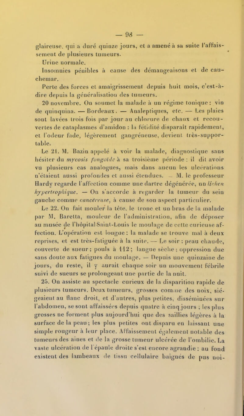 glairense. qui a dure quinze jours, et a amenea sa suite I'affais- semeiil de plusieurs lutrieurs. Urine norraale. Insoinaies peuibles a cause des demangeaisons el de cau- chemar, Perle des forces el amaigrissemeDt depuis huii mois, c'est-a- dire depuis la generalisaliou des lumeurs. 20 novemljre. On soumet la malade a un regime lonique: vio de quinquina. — Bordeaux. — Analeptiques, e(c. — Les plaies soul lavees irois fois par jour au chloi ure de chaux et recon- venes de cala|)lasmes d'aniidon : la (-'erKlile disparait rapidenfienl, el I'odeur fade, legeremeut gangreneuse, devieuL tres-suppor- table. Le 21. M. Bazia appele a voir la inalade, diagnosiique sans liesiter du mycosis fongo'iile a sa Iroisieme periode : il dit avoir vu plusieurs cas analogues, mais dans aucua les ulcc'ralions n'elaient aussl proFondes el aussi elendues. - M. le professeur Hardy regarde raflVclion corame une darire degeneree, un lir/icn hyper tropin que. — On s'accorde a rtgarder la tumeur du sein gauche comme cancireuse, a cause de son aspecl pai-liculier. Le 22. On fail mouler la lete. le ironc et un bras de la malade par M. Barella, monieur de I'adminislration, afin de deposer au musee de I'hopita! Sainl-Louis le moulage de celle curieuse af- fection. L'oi)eration est longue: la malade se trouve mal a deux reprises, et est Ires-faliguee a la suiie. — Le soir : peau cliaude, convene de sueur; pouls a 112; langue seche ; oppression due sans doute aux fatigues du moulage. — Depuis une quinzaine de jours, du resle, il y aurait chaque soir un mouvement febrile suivi de sueurs se prolongeant une partie de la nuit. 25. On assisle au spectacle curieux de la disparition rapide de |)lusieurs tumeurs. Deux lumeurs, grosses comme des noix, sie- geaient au llanc droit, et d'autres^ plus pelites, disseminees sur I'abdomen, se sont affaissees depuis quatre a cinq jours ; les plus grosses ne forraent plus aujourd'hui que des saillies legeres a la surface de la peau; les plus pelites out disparu en laissanl une sim|)le rongeur a Icur place. Aifaissemenl egalemeul notable des tumeurs des aines el de la grosse tumeur ulceree de rombilic. La vasle ulceration de l epaule droite s'esl encore agraadie : au fond existent des lambeaux de lissu cellulaire baignes de pus noi-