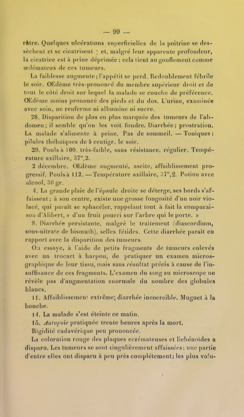 rilre. Qnelques ulcerations snperficlelles de la poitrlne se des- secheat el se cicalrisent • et, malj^i e leur apparente profondeur, la cicatrice est a peine deprimee : cela lient an {joaHement comme oedemateux de ces lumeurs. La falhlesse auj^mente; I'appetil se perd. Redoublement febrile le soir. OEdeme <res-prononre dii mcmbre superieur droit et de tout Ic cote droit sur lequei la malade se couclie de preference. OEdeme moius prononce des pieds et du dos. L'urine, exaniiuee avec soin, ne renferme ni albumine ni sucre. 28. Disparilion de plus en plus marquee des tumeurs de I'ab- domen; il semble qu'on les voit fondre. Diarrhee; prostration. La malade s'aliniente a peine. Pas de sorameil. —Toniques : pilules thebaiqnes de 5 centij^r. le soir. 29. Pouls a !00. tres-faible, sans resistance, regulier. Tempe- rature axilbiire, 37°,2. 2 decembre. OEdeme aujjmente, ascite, affaiblissement pro- gressif. Poulsa 112.—Temperature axillaire, 37°,2. Potion avec alcool, 30 gr. 4. La (jrande plaie de I'epaule droite se deterge, ses bords s'af- faissent; a son centre, existe uue grosse fongosile d'un noir vio- lace, qui paiait se sphaceler, rappelant lout a fait la comparai- soi) d'Alibert, « d'un fruit pourr i sur I'arbre qui le porte. » 8. Diarrhee persislante, malgre le Irailement (diaseordium, sous-nitra'e de bismuth), selles felides. Cetle diarrhee parait ea rapport avec la disparilion des lumeurs. 0;i essaye, a I'aide de pelits fragments de lumeurs enleves avec un trocart a harpon, de j)ratiquer un examen micros- graphique de leur lissu, niais sans resullat precis a cause de I'iu- suffisance de ces fragments. L'examen du sang au microscope ne revele pas d'augmentation anormale du nombre des globules blancs, 11. Affaiblissement extreme; diarrhee incoercible. Muguel a la bouche. 14. La malade s'est eteinte ce matin. 16. Auiopsie praliquee irente heures apres la mort. Rigidile cadaverique peu prononcee. La coloration rouge des plaques eczemaleuses et lichenoides a disparu. Les tumeurs se sonl singnlierement affaissees; une partie d'entre elles ont disparu a peu pres complelement; les plus vo!u«