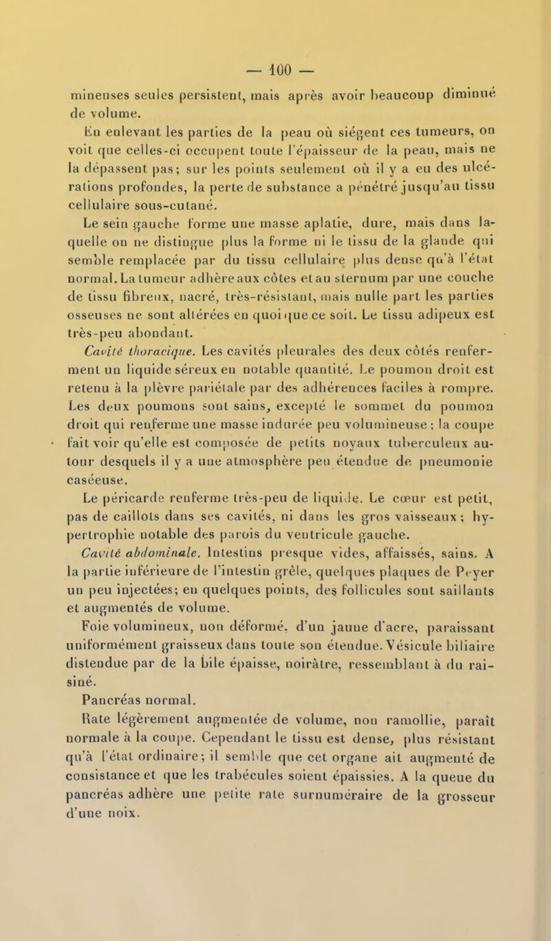 mineuses seiiles persistent, inais apres avoir beaueoup diminue de volume. En enlevant les parties de la peau ou siegent ces tumeurs, on voit que celles-ci occu[)ent toute I'epaisseur de la peau, mais ne la (lepassent pas; sur les points seulemenl ou il y a eu des ulce- rations profondes, la perte de substance a |)eaetre jusqu'au tissu cellulaire sous-cutane. Le sein gauche forme une masse aplatie, dure, mais dans la- quelle on ne distinji^ue plus la forme ni le tissu de la glaude qui semble remplacee par du tissu cellulaire plus dense qu'a Petal normal. La tumeur adhereaux cotes etau sternum par une couche de tissu fibreiix, nacre, tres-resislaut, mais nulle part les parlies osseuses ne sonl allerees en quoiquece soil. Le tissu adipeux est Ires-peu abondatil. Cat'iid ihoraciqiie. Les cavites pleurales des deux coles renfer- ment un liquide sereux en notable quantite. Le poumon droit est retenu a la plevre pai'ielale par des adherences faciles a rom|)re. Les deux poumons sonl sains^ excepte le sommet du poumon droit qui reoferme une masse induree peu volumineuse ; la coupe fait voir qu'elle est composee de petits noyaux luberculeux au- tour desquels il y a une atmosphere peu etendue de |)neumonie caseeuse. Le pericardii reuferme Ires-peu de liquiile. Le cceur est petit, pas de caillots dans ses cavites, ni dans les gros vaisseaux ; hy- pertrophic notable des parois du veutricule gauche. Cavild abdominale. lutestins presque vides, affaisses, sains. A la partie iuferieurede Tintestin grele, quelques plaques de Pi yer un peu injectees; eu quelques points, des follicules sent saiilants et augmentes de volume. Foie voluraineux, non deforme. d'un jauue d'acre, paraissaul uniformemenl graisseux dans toute son etendue. Vesicule biliaire distendue par de la bile epaisse, noiralre, ressemblanl a du rai- sine. Pancreas normal. Rate legeremenl augmenlee de volume, non ramollie, parait uormale a la coupe. Gependanl le tissu est dense, plus resistant qu'a I'elal ordinaire; il semble que eel organe ait augmente de consistance et que les trabecules soient epaissies. A la queue du pancreas adhere une peiite rate surnumiiraire de la grosseur d'une noix.