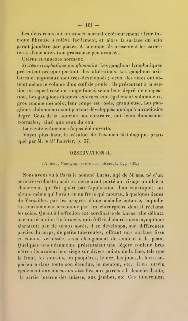 - 401 - Lps deux reins onl un aspect normal exterieuremcnt : leur tu- nique fibreuse s'enleve Pacilenieijt, et alors la surface du sein parait jaun^lre par places. A la coupe, ils presenlent les carac • teres d'une alteraliou j^raisseuse pen avancee. Uterus et annexes normaux. Systeme lymphalique iiangUonnahe. [-es {T;an{!flions lymphaliques presenlent presque parlout des alterations. Les {^anfi^lions axll- laires et inj^uinaux sont tres-developpes ; ceux des nines ont at- teinl meme le volume d'un oeuf de poule : ils presenlent a la sec- tion nn aspect rose ou rouge fonce, selon leiir dejijre de conj^es- lion. Les jjfanglioiis iliaques externes sont egalemetil volumineux, gros comme des noix; leur coupe est rosee, granuleuse. Les gan- glions abdoniinaux sont partout developpes, quoiqu'a uumoindre degre. Ceux de la poitrine, au coulraire, ont leurs dimensions normales, ainsi que ceux du cou. La cavlle cranienne n'a pas ele ouverte. Voyez plus haul, le resultat de I'examen histologique prati- que par M. le D^ Ranvier, p. 37. OBSERVATION 11. (Alibert, Monographic des dermatoses, t. II, p. 423.) Nous avons vu a Paris le nomme Lucas, age de 56 ans, ne, d'un pere tres-robuste; mais sa mere avail porle au visage un ulcere chancreux, qui ful gueri par I'application d'un caustique; on ajnnle meme qu'd avail eu un frere qui mourut, a quelques lieues de Versailles, par les progres d'une maladie cutati e, laquelle I'ut constammeut mt'connue par les cliirurgiens doiil il reclama les soins. On<*l rafl'eclion extraordinaire de Lucas, elle debuta par une eruption Furfuracee, qui n'offritd'abord aucun symplome alarmant; peu de temps apres, il se developpa, sur differentes parties du corps, de petits lubercules, offrant un * surface lisse et comme veruissee, sans changement de couleur a la peau. Queb^ues un» neaumoins presenlaient une legere couleur bru- nalre ; ils avaienl lenr siege sur divers points de la face, tels que le front, les sourcils. les paupieres, le nez, les joues, la levre su- perieure dans toute son etendue, le menton, etc.:. il en survin egalement aux aines,aux aisselies, aux jarrets,a la hanche droite, la parlie interne des cuisses, aux jambes, etc. Ces tuberculest