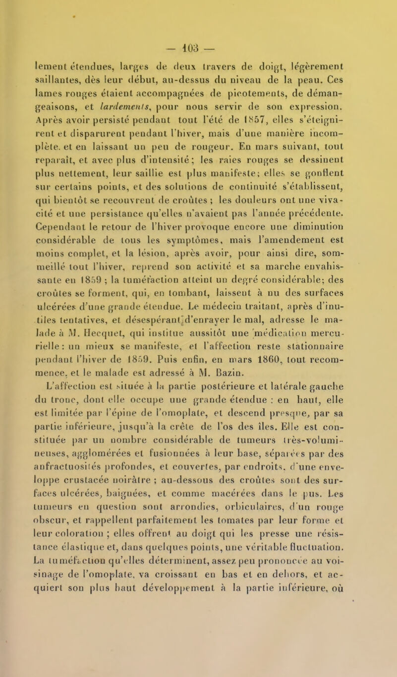 lement etencliies, lar^^es de deux havers de doi{3[t, legerement saillantes, des leur debut, au-dessus du niveau de la peau. Ces lames ronj^es etaient accompagnees de picoteraents, de deman- gealsons, et lardemenis, pour nous servir de son expression. Apres avoir persiste pendant tout I'ete de l!^57, elles s'eteigni- rent et disparurent pendant I'hiver, mais d'une maniere incom- plele. et en laissant un peu de rongeur. En mars suivant, tout reparait, et avec plus d'intensile; les raies rouges se dessinent plus nettement, leur saillie est plus manifeste; elles se gonHent sur certains points, et des solutions de conlinuite s'elablissent, qui bienlot se recouvrenl de croutes ; les douleurs ont une viva- cite et une persislance qu'elles n'avaient pas I'annee precedente. Cependant le retour de I'hiver provoque eni'ore une diminution considerable de lous les syniptomes, mais I'amendement est moins complet, et la lesion, apres avoir, pour ainsi dire, som- raeille lout I'liiver, reprend son activite et sa marche envahis- sante en I8r)9 ; la lumeraction atteinl un degre considerable; des croules se forment, qui, en tonibant, laissent a nu des surfaces ulcerees d'une grande elendue. Le medeciu traitant, apres d'inu- tiles tentalives, et desesperantld'enrayer le mal, adresse le ma- lade a .M. Hecquet, qui inslitue aussitot une medicalion mei'cu- rielle:un mieux se manifeste, et raffeclioti reste slationnaire pendant I'liiver de I8;)9. Puis enfin, en mars 1860, tout recom- mence, el le malade est adresse a M. Bazin. L'affeclion est siluee a la parlie poslerieure et lalerale gauche du trouc, dont elle occupe une grande elendue : en haul, elle est limitee par I'epine de I'omoplate, et descend presque, par sa parlie inferieure, jusqu'a la crele de Tos des iles. Elle est con- stiluee par un nombre considei'able de tumeurs ties-volumi-- neuses, agglomerees et fusionnees a leur base, sepan't s par des anfracluosiies profondes, et couvertes, par endroits. d'une enve- loppe crustacee noiratre ; au-dessous des croutes sont des sur- faces ulcerees, baignees, et comme macerees dans le pus. Les tumeurs en question sont arrondies, orbiculaires, d un rouge obscur, et rappellent parfaitement les tomates par leur forme et leur coloration ; elles offren* au doigt qui les presse une resis- tance elasiiqne et, dans quelques points, une veritable fluctuation. La tumeficliou qu'elles delerminent, asse/. peu prononci e au voi- sinage de Tomoplate, va croissant en bas et en dehors, et ac- quiert son plus haut develop|)ement a la parlie inferieure, ou