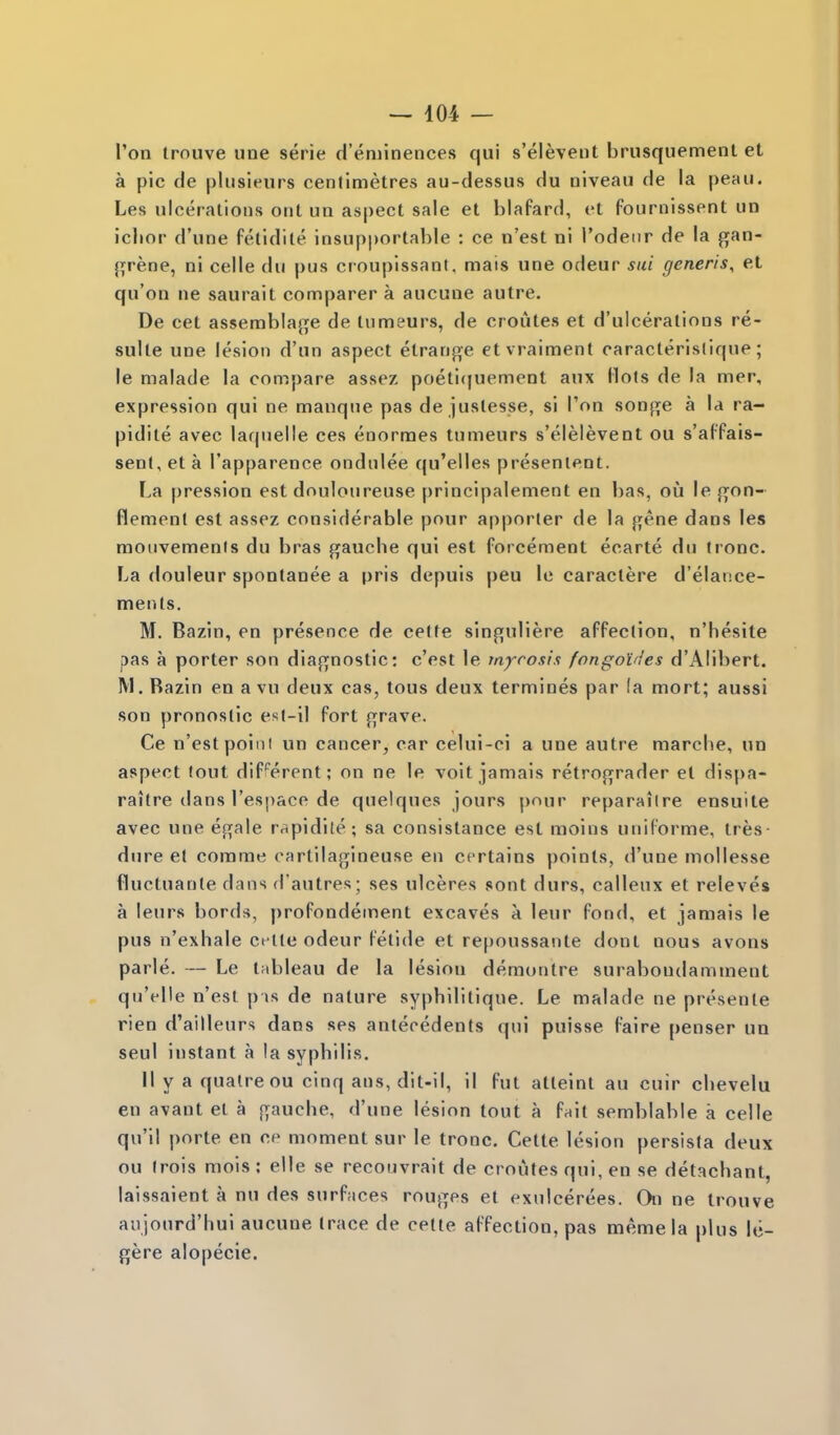 I'on trouve une serie d'eniinences qui s'elevent brusquemenl et a pic de pliisifurs centimetres au-dessus du oiveau de la peau. Les ulcerations ont un aspect sale et blafard, et fournissent un iclior d'une fetidite insupportable : ce n'est ni I'odeur de la gan- {i;rene, ni celle du pus croupissant, mais une odeur sui generis, et qu'on ne saurait comparer a aucune autre. De cet asserabla>je de tumeurs, de croutes et d'ulceralions re- sulle une lesion d'un aspect etranf>e etvraiment caracterisliqne; le malade la compare assez poeti(|uement aux Hots de la mer, expression qui ne manque pas de juslesse, si I'on songe a la ra- pidite avec laqnelle ces enormes tumeurs s'elelevent ou s'afPais- sent, et a Tapparence ondulee qu'elles presenieot. La pression est douloureuse principalement en bas, ou le j^on- flemenl est assez considerable pour apporter de la gene dans les moiivemenis du bras gauche qui est forcement ecarte du tronc. La douleur spontanee a pris depuis peu le caractere d'elance- ments. M. Bazin, en presence de cette slnf[uliere affection, n'hesite pas a porter son diajifnostic: cVst le tnyrosis fongot'ies d'Alibert. M. Bazin en a vu deux cas, tous deux termines par fa mort; aussi son pronostic est-il fort grave. Ce n'est poini un cancer, car celui-ci a une autre marcbe, un aspect lout dif^^erent; on ne le voit jamais retrograder et dispa- raitre dans res])aco de quelques jours pour reparaiire ensuite avec une egale rapidite; sa consislance est moins uniforme, tres- dure et corarae cartilagineuse en certains points, d'une mollesse fluctuante dans d'autres; ses ulceres sont durs, calleux et releves a leurs bords, profondement excaves a leur fond, et jamais le pus n'exhale ct-tle odeur fetide et re[)0ussante dont nous avons parle. — Le t;ibleau de la lesion demontre surabondamment qu'elle n'est p is de nature syphilitique. Le malade ne presente rien d'ailleurs dans ses antecedents qui puisse (aire penser un seul instant a la syphilis. II y a qualreou cinq aus, dit-il, il fut atteinl au cuir chevelu en avant et a frauche, d'une lesion tout a fait semblabie a celle qu'il porte en ce moment sur le tronc. Cette lesion persista deux ou (rois mols : elle se recouvrait de croutes qui, en se detachant, laissaient a nu des surfaces rouges et exulcerees. On ne trouve anjourd'hui aucune trace de cette affection, pas memela plus Ic- gere alopecie.