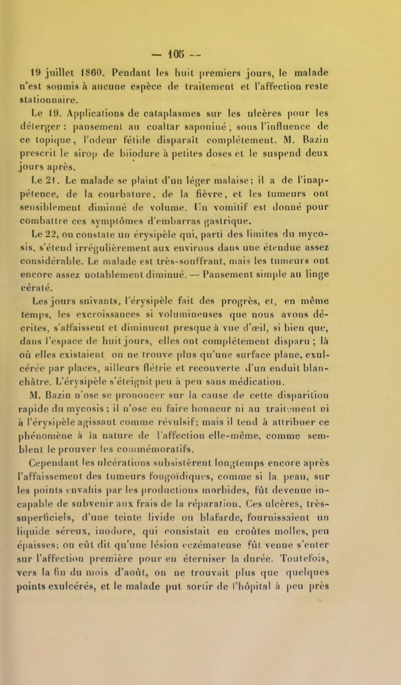 19 jnillet 1860, Pendant les huit premiers jours, le raalade n'est soumis a aucuue espece de trailement et I'affection resle stalionnaire. Le 19. Applications de calaplasmes sur les ulceres pour les delerger : pansemenl an coaltar saponine , sous Tinfluenee de ce lopi(|ue, Todeur fetide disparait completemeut. M, Bazin prescrit le sirop de hiiodure a peliles doses et le suspend deux jours a|)res. Le 21. Le malade se plaint d'un \e^ev malaise; il a de I'inap- pelence, de la courbalure, de la fievre, et les tumeurs ont seiisiblement diminue de volume. Iln vomilif est donne pour combaltre ces symplomes d'embarras jjaslrique. Le 22, on constate un erysipele qui, parti des limiles du myco- sis, s'elend irregulierement aux environs dans une etendue assez considerable. Le malade est tres-souFFrant, mais les tumeurs ont encore assez notablement diminue.— Pansement simple an linge cerate. Les jours suivants, I'erysipele fait des progres, et, en meme temps, les excroissances si volumineuses que nous avons de- erites, s'af-Paissent et diminuent presque a vue d'oeil, si bien que, dans I'espace de huit jours, elles ont completement disparu ; la oil elles existaient on ne trouve plus qu'une surface plane, exul- ceree par places, ailleurs fletrie et recouverle d'un enduitblan- chalre. L'erysipeie s'eleignit pen a pen sans medication. M. Bazin n'ose se prononcer sur la cause de celle disparition rapide du mycosis; il n'ose en faire lionneur ni au irailvment ni a I'erysipele agissant comme revulsif; mais il tend a atlribuer ce phenomene a la nature de I'affection elle-meme, comme sem- blent le prouver les coinmemoralifs. Cependant les ulcerations subsislerent longtemps encore apres I'affaissement des tumeurs fongoidiques, comme si la peau, sur les points tnvahis par les productions mnrbides, fut devenue in- capable de subvenir aux frais de la reparation. Ces ulceres, Ires- superticieis, d'une teinte livide ou blafarde, fournissaient un li(|uide sereux, inodore, qui consistall en croutes molles, peu epaisses; on eut dit qu'une lesion eczemaleuse ful venue s'enler sur I'affection premiere pour en eterniser la duree. Toulefois, vers la Rn du mois d'aout, on ne trouvait plus que quel([nes points exulceres, et le malade put sortir de I'hopital a pen pres