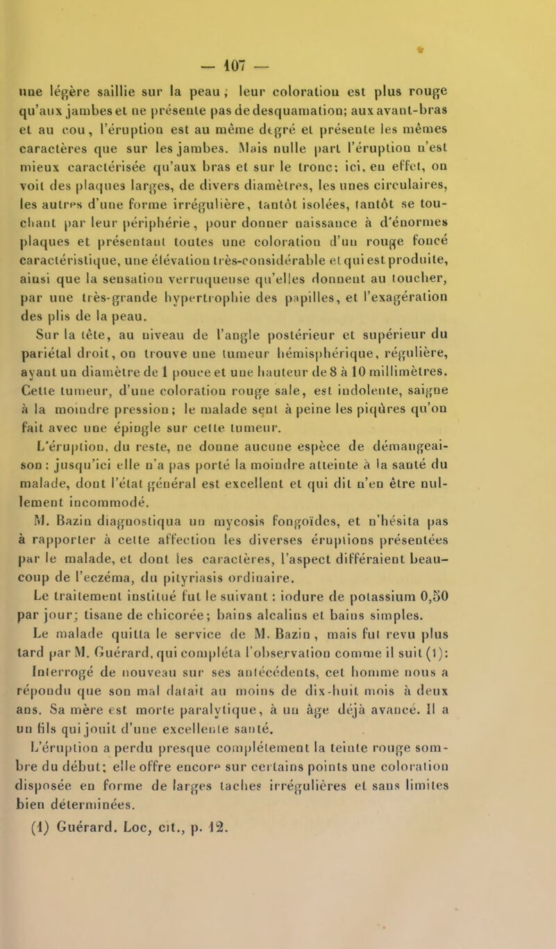 une legere salllie sur la peau, leur coloratiou est plus rouge qu'aux jambeset ne presenle pas de desquamation; aux avant-bras et au cou, I'eruptioa est au rneme dtgre el presente les memes caracteres que sur les jambes. Mais nulle part I'eruplioa u'esl mieux caraclerisee qu'aux bras et sur le trone; ici. ea effct, oq voil des plaques larges, de divers diamelres, les unes circulaires, les aulrf^s d'une forme irreguliere, tantot isolees, lantot se tou- cliant par leur peripheric, pour donner naissance a d'eaormes plaques et presentaul toutes une coloration d'un rouge fonce caraclerislique, une elevation tres-considerable elquiestproduite, ainsi que la sensation verruqueuse qu'elles donnent au toucher, par une ttes-grande hypertrophie des papilles, et I'exageralion des plis de la peau. Sur la lete, au niveau de Tangle posterieur et superieur du parietal droit, on trouve une lumeur hemispherique, reguliere, ayant un diameire de 1 pouce et une hauteur de 8 a 10 millimetres. Cetie tumeur, d'une coloration rouge sale, est indoleule, sai{j;ne a la moindre pression; le malade seni a peine les piqures qu'on fait avec une epiugle sur cede lumeur. L'eru|)lion, du reste, ne donne aucune espece de demangeai- son: jusqu'ici elle u'a pas porle la moindre atieinte a la sanie du malade, dont I'etat general est excellent et qui dit n'en elre nul- lement incommode. M. Bazin diagnostiqua un mycosis fongoides, et n'hesita pas a rapporter a ceite affection les diverses eruptions presentees par le malade, el dont les caiacleres, I'aspect differaient beau- coup de I'eczema, du pityriasis ordinaire. Le trailemenl instltue fut le suivant: iodure de potassium 0,50 par jour; tisane de chicoree; bains alcalins el bains simples. Le malade quitla le service de M. Bazin, mais ful revu plus tard par M. Guerard, qui completa l observaiion comme il suit (1): Inlerroge de nouveau sur ses antecedents, cet honmie nous a repondu que son mal datait au moins de dix-huit mois a deux ans. Sa mere est morte paralytique, a un age deja avance. II a un fils qui jouit d'une excellenle saute. L'eru[)iion a perdu presque completement la teinte rouge som- bre du debut: elle offre encor*' sur certains points une coloration disposee en forme de larges laches irregulieres et sans limiles bien determinees. (d) Guerard. Loc, cit., p. 12.