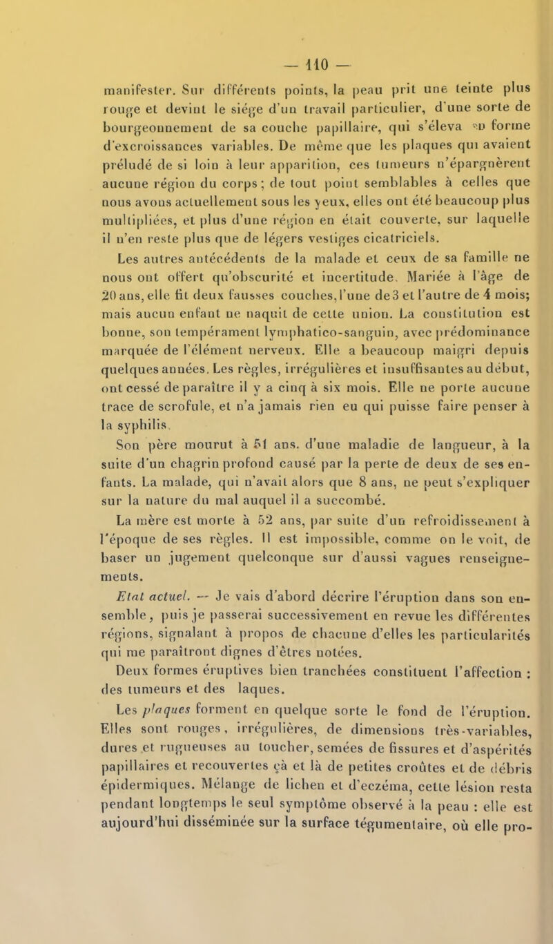 maniPester. Sur difPerents points, la peau prit une teiote plus rou^e et deviiU le siej^fe d'un travail parliculier, d'une sorle de bourji^eounemenl de sa couclie papillaire, qui s'eleva forme d'excroissances variables. De nieme que les plaques qui avaient prelude de si loin a leur apparition, ces tumeurs n'epargnerent aucune region du corps; de tout point semhiables a celles que nous avons acluellemenl sous les ^'cux, elles ont ete beaucoup plus mullipliees, et plus d'une region en elait couverte, sur laquelle il n'en reste plus que de legers vestiges cicatriciels. Les autres antecedents de la malade et ceux de sa famille ne nous ont oPPert qu'obscurite et incertitude. Mariee a I'age de 20 ans, elle tit deux fausses coucbes, I'une de3 et I'autre de 4 mois; mais aucun enPant ne naquil de cette union. La constitution est bonne, son temperament lynipbatico-sanguin, avcc predominance marquee de I'clement nerveux. Elle a beaucoup maigri depuis quelques annees. Les regies, irregulieres et insuPfisantes au debut, ontcesse deparaitre il y a cinq a six mois. Elle ne porte aucune trace de scroPule, et n'a jamais rien eu qui puisse faire penser a la syphilis Son pere mourut a 51 ans. d'une maladie de langueur, a la suite d'un chagrin proPond cause par la perte de deux de ses en- Pants. La malade, qui n'avait alors que 8 ans, ne pent s'expliquer sur la nature du mal auquel il a succombe. La mere est morte a 52 ans, par suite d'un reProidissemenI a I'epoque de ses regies. II est impossible, comme on le voit, de baser un jugement quelconque sur d'aussi vagues reuseigne- ments. Elal actuel. — Je vais d'abord decrire I'eruptioQ dans son en- semble, puis je passerai successlvement en revue les diPPerentes regions, signalant a propos de chacune d'elles les particulariles qui me paraitront dignes d'etres notees. Deux Pormes eruptives bien tranchees constituent I'aPfection : des tumeurs et des laques. Les plaques forment en quelque sorte le Pond de I'eruptiou. Elles sont rouges, irregulieres, de dimensions Ires-variables, dures .et rugueuses au toucher, semees de fissures et d'asperites papillaires et recouvertes ca et la de petites croutes el de debris epidermiques. Melange de lichen el d'eczema, celte lesion resta pendant longtemps le seul symplome observe a la peau : elle est aujourd'hui disseminee sur la surface tegumentaire, ou elle pro-