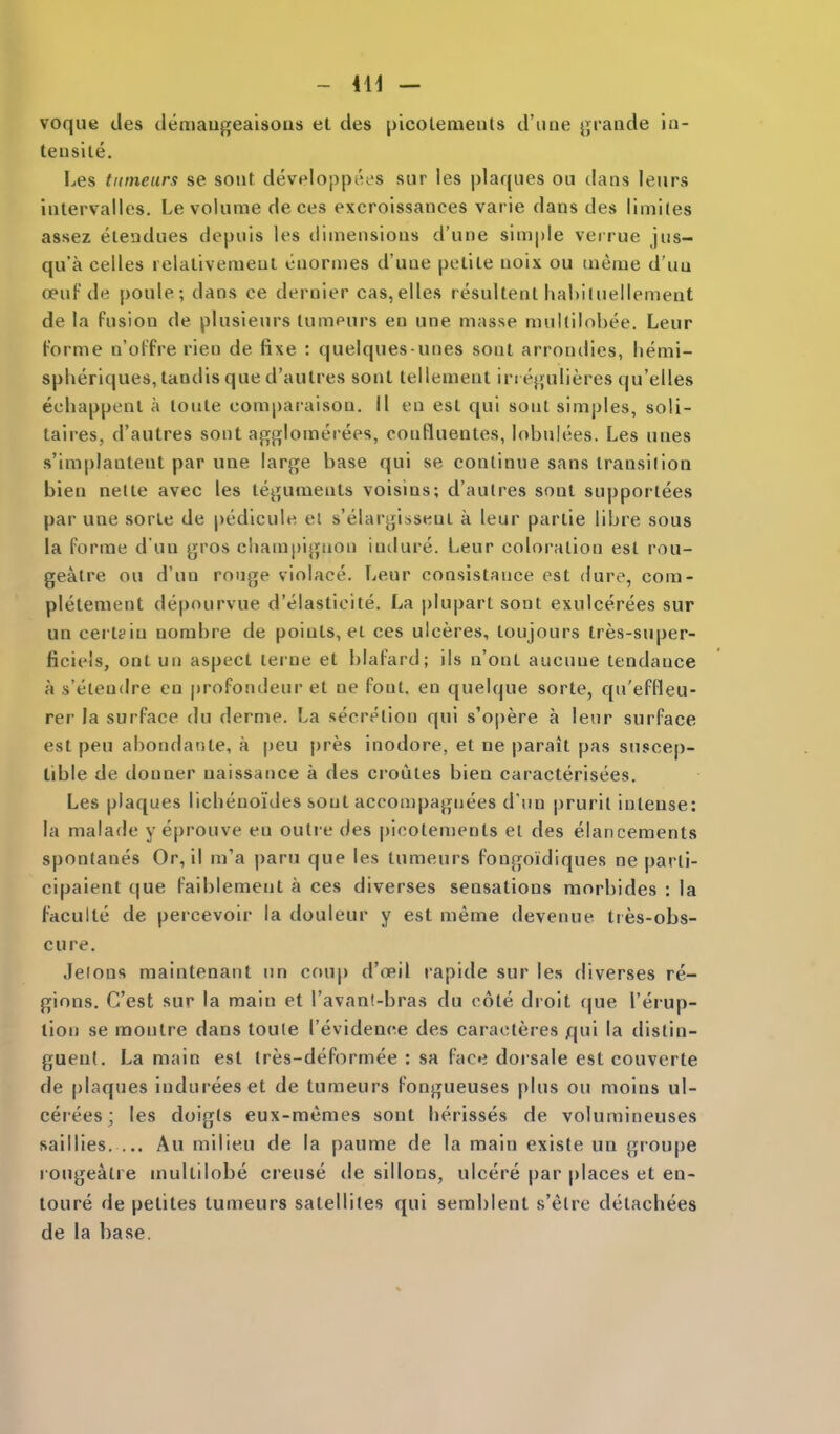 voque (ies demaugeaisons et des picoletnenls d'line {jraiide ia- teuslle. Les tutneurs se soiit developpees sur les plaques ou dans lenrs iiilervalles. Le volume deces excroissances varie dans des limiles assez eteadues depuis les dimensions d'une simple verrue jus- qu'a celles relaliveraeul euornies d'une pelile noix ou meme d'uu oeuf de poule; dans ce dernier cas,elles resultent haUiluellement de la fusion de plusienrs lumeurs en une masse mullilobee. Leur t-'orme n'oFfre rien de fixe : quelques unes sonl arrondies, lienii- spheriques, tandis que d'aulres sonl tellement in e}|ulieres qu'elles echappenl a loute comparaison. II en est qui sont simples, soli- taires, d'autres sont agj![lomerees, confluentes, lobniees. Les unes s'implantent par uae large base qui se continue sans iransilion bien netle avec les teguments voisins; d'aulres sont supportees par une sorle de pedicule el s'elargisseui a leur partie libre sous la forme d un gros cimmpigaon indure. Leur coloration est rou- gealre ou d'un rouge violace. Leur consistance est dure, com- pletement depourvue d'elasticite. La plupart sont exulcerees sur un certain uombre de points, ei ces ulceres, loujours tres-super- ficieis, ont un aspect lei'ue et blafard; ils n'ont aucune tendance a s'eteudre en |)rofondeur et ne font, en quelque sorte, qu'effleu- rer la surface du derme. La secretion qui s'opere a leur surface est peu abondante, a peu |)res inodore, et ne parait pas suscep- tible de donner naissance a des croiites bien caracterisees. Les plaques licbenoides sont acconipaguees d'un |)rurit intense: la malade y eprouve en outre des picolen>ents el des eiancements spontanes Or, il m'a paru que les tumeurs fongoidiques ne parli- cipaient que faiblement a ces diverses sensations raorbides : la faculte de percevoir la douleur y est meme devenue ties-obs- cure. Jeions maintenant un coup d'ceil rapide sur les diverses re- gions. C'est sur la main et I'avanl-bras du cote droit f|ue I'erup- tion se moulre dans toule I'evidence des caraoteres qui la distin- guent. La main est tres-deformee : sa face dorsale est couverte de plaques indureeset de tumeurs fongueuses plus ou moins ul- cerees; les doigts eux-memes sont herisses de volumincuses saillies. ... An milieu de la paume de la main existe un groupe rougeatre multilobe crense de sillons, ulcere par places et en- toure de petites tumeurs satellites qui semblent s'elre detacbees de la base.