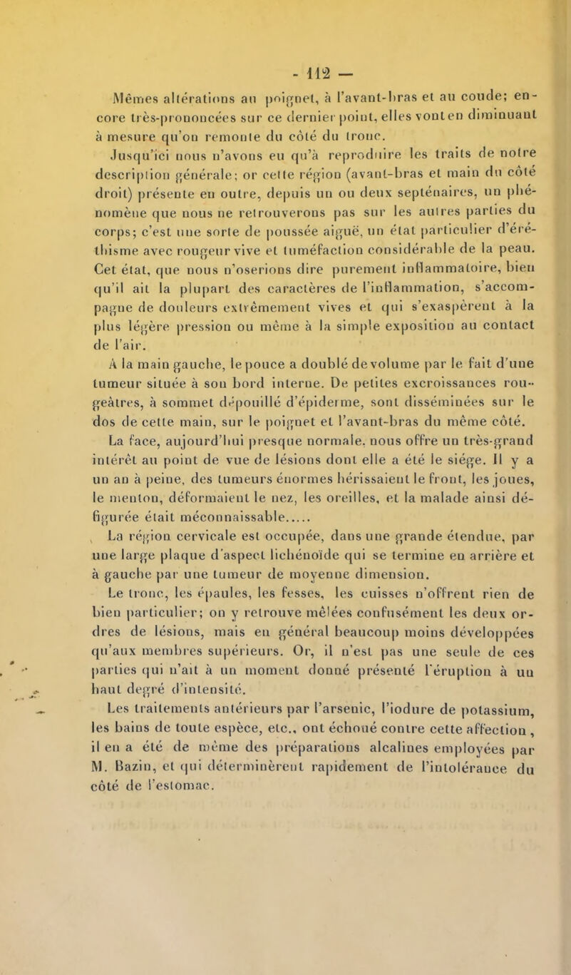 -112 — Memes alterations an poijrnet, a I'avant-bras el au coude; en- core tres-prononcees sur ce dernier point, elles vonlen diminuaut a mesure qn'on remonle du cole du Ironc. .lusqu'ici nous n'avons eu qn'a reprodnire les traits de noire descripiioii generale; or celle rej^ion (avanl-bras el main dn cote droit) presenle en outre, depuis un ou deux septenaires, un plie- nomene que nous ne relrouverons pas sur les auires parties du corps; c'est une sorle de |)oussee aij^ue, un etal particulier d'ere- tliisme avec rou^eurvive et lumefaction considerable de la peau. Get etal, que nous n'oserions dire purement inllammaloire, bien qu'il ail la plupart des caracieres de rinHammation, s'accom- paj>ue de douleurs exlremement vives et qui s'exasperenl a la plus lejjere pression ou meme a la simple exposition au contact de l air, A la main gauclie, le pouce a double de volume par le fait d'une tumeur situee a son bord interne. De pelites excroissances rou- geaires, a sommet dnpouille d'epiderme, sont disseminees sur le dos de cetle main, sur le poijynet et I'avant-bras du meme cote. La face, aujourd'liui presque normaie. nous offre un tres-grand inlerel au point de vue de lesions doni elle a ele le sieji^e. 11 y a un an a peine, des tumeurs enormes lierissaient le front, les joues, le nienlon, deformaient le nez, les oreilles, et la malade ainsi de- figuree elait meconnaissable La rejjion cervicale est occupee, dans une {^^rande elendue, par une large plaque d'aspecl liclienoide qui se termiae ea arriere et a gaucbe par une tumeur de moyenne dimension. Le Ironc, les e|)aules, les fesses, les euisses n'offrent rien de bien particulier; on y retrouve melees confusement les deux or- dres de lesions, raais en general beaucoup moins developpees qu'aux membres superieurs. Or, il n'esl pas une seule de ces parlies qui u'ail a un moment donne presente l eruplion a uu haul degre d'inlensite. Les trailemenls anlerieurs par I'arsenic, I'iodure de potassium, les bains de toute espece, etc., ont echoue conire cette affeclioQ , il en a ete de meme des preparations alcalines employees par M. Bazin, et qui determinerent rapidement de I'intolerauce du cote de I'eslomac.