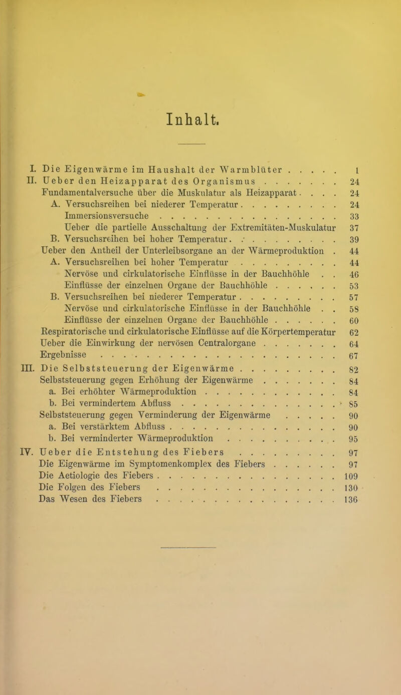 Inhalt. L Die Eigenwarme im Haushalt der Warmbliiter ..... i II. UeberdenHeizapparatdes Organ ism us 24 Fundamentalversuclie iiber die Muskulatiir als Heizapparat.... 24 A. Versuchsreihen bei niederer Tcmperatur 24 Immersionsversuche 33 Ueber die partielle Ausschaltung der Extremitaten-Muskulatur 37 B. Versuchsreihen bei hoher Temperatur. .• 39 Ueber den Autheil der Unterleibsorgane an der Warmeproduktion . 44 A. Versuchsreihen bei hoher Temperatur 44 Nervose und cirkulatorische Einfliisse in der Bauchhohle . . 46 Einfliisse der einzelnen Organe der Bauchhohle 53 B. Versuchsreihen bei niederer Temperatur 57 Nervose und cirkulatorische Einfliisse in der Bauchhohle . . 58 Einfliisse der einzelnen Organe der Bauchhohle 60 Respiratorische und cirkulatorische Einfliisse auf die Korpertemperatur 62 Ueber die Einwirkung der nervosen Centralorgane 64 Ergebnisse 67 in. Die Selbststeuerung der Eigenwarme 82 Selbststeuerung gegen Erhohung der Eigenwarme 84 a. Bei erhohter Warmeproduktion 84 b. Bei vermindertem Abfluss -85 Selbststeuerung gegen Verminderung der Eigenwarme 90 a. Bei verstarktem Abfluss 90 b. Bei verminderter Warmeproduktion 95 IV. Ueber die Entstehung des Fiebers 97 Die Eigenwarme im Symptomenkomplex des Fiebers 97 Die Aetiologie des Fiebers 109 Die Folgen des Fiebers 130 Das Wesen des Fiebers 136