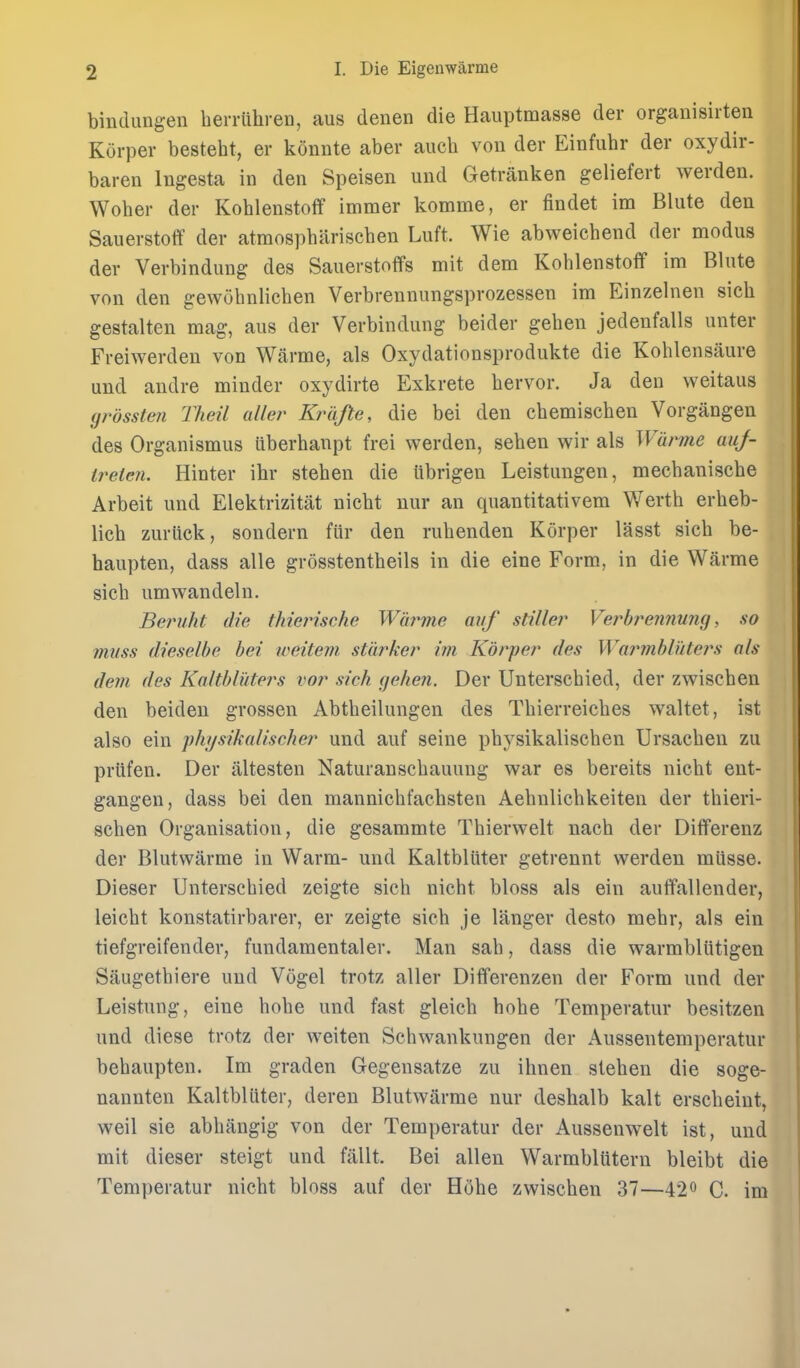 binclungen berriihren, aus denen die Hauptmasse der organisirten Korper besteht, er konnte aber aucb von der Einfubr der oxydir- baren lugesta in den Speisen und Getranken geliefert werden. Wober der Koblenstoff immer komme, er findet im Blute den Sauerstoflf der atmospbariscben Luft. Wie abweicbend der modus der Verbindung des Sauerstoflfs mit dem Koblenstoff im Blute von den gewubnlicben Verbrennungsprozessen im Einzelnen sicb gestalten mag, aus der Verbindung beider geben jedenfalls unter Freiwerden von Warme, als Oxydationsprodukte die Koblensiiure und audre minder oxydirte Exkrete bervor. Ja den v^eitaus grossten Theil aller Krafte, die bei den cbemiscben Vorgangen des Organismus ilberbanpt frei werden, seben wir als Wdrme auj- ireien. Hinter ihr steben die iibrigeu Leistungen, mecbaniscbe Arbeit und Elektrizitat nicbt nur an quantitativem Werth erbeb- licb zuriick, sondern fur den rubenden Korper lasst sicb be- baupten, dass alle grosstentbeils in die eine Form, in die Warme sicb umwandeln. Beruht die thierische Wat^me auf stiller Vej^bi^ennung, so muss dieselbe bei weitem. starker im Korper des Warmbluters als dem des Kaltbliiters vor sick (jehen. Der Unterscbied, der zwiscben den beiden grossen Abtbeilungen des Tbierreicbes waltet, ist also ein physikalischer und auf seine pbysikaliscben Ursacben zu priifen. Der altesten Naturanscbauung war es bereits nicbt ent- gangen, dass bei den mannicbfacbsten Aebnlicbkeiten der tbieri- scben Organisation, die gesammte Tbierwelt nacb der Differenz der Blutwarme in Warm- und Kaltblitter getrennt werden miisse. Dieser Unterscbied zeigte sicb nicbt bloss als ein auffallender, leicbt konstatirbarer, er zeigte sicb je langer desto mebr, als ein tiefgreifender, fundamentaler. Man sab, dass die warmbliitigen Saugetbiere und Vogel trotz aller Differenzen der Form und der Leistung, eine bobe und fast gleicb bobe Temperatur besitzen und diese trotz der weiten Scbwankungen der Aussentemperatur bebaupten. Im graden Gegensatze zu ihnen steben die soge- nannten Kaltblitter, deren Blutwarme nur deshalb kalt erscbeint, well sie abliangig von der Temperatur der Aussenwelt ist, und mit dieser steigt und fallt. Bei alien Warmblutern bleibt die Temperatur nicbt bloss auf der Hobe zwiscben 37—42^ C. im