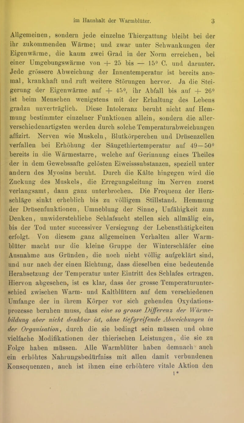 Allgemeinen, sondern jede einzelne Thiergattung bleibt bei der ihr ziikommenden Warme; und zwar unter Schwankungen der Eigenwarme, die kaum zwei Grad in der Norm erreichen, bei einer Umgebungswarme von -f- 25 bis — 15 C. und darunter. Jede grossere Abweiehuug der Innentemperatur ist bereits ano- raal,, kraukhaft und ruft weitere Storungen hervor. Ja die Stei- gerung der Eigenwarme auf + 45o, ihr Abfall bis auf + 26o ist beim Mensehen wenigstens mit der Erhaltung des Lebens gradzu unvertraglieh. Diese Intoleranz beruht nicht auf Hem- mung bestimmter einzelner Funktiouen allein, sondern die aller- verschiedenartigsteu werden durch solche Temperaturabweichungen affizirt. Nerven wie Muskeln, Blutkurpercben und Drlisenzellen verfallen bei Erhohung der Saugethiertemperatur auf 49—50 bereits in die Wiirmestarre, welche auf Gerinnung eines Theiles der in dem Gewebssafte gelosten Eiweisssubstanzen, speziell unter andern des Myosins berubt. Durch die Kalte hingegen wird die Zuckung des Muskels, die Erregungsleitung im Nerven zuerst verlangsamt, dann ganz unterbroehen. Die Frequenz der Herz- schlage sinkt erheblich bis zu volligem Stillstand. Hemmung der Driisenfunktionen, Umneblung der Sinne, Unfahigkeit zum Denken, unwiderstebliche Schlafsucht stellen sieb allmalig ein, bis der Tod unter successiver Versiegung der Lebensthatigkeiten erfolgt. Von diesem ganz allgemeinen Verhalten aller Warm- bliiter macht nur die kleine Gruppe der Winterschlafer eine Ausnahme aus Griinden, die nocb nicht vollig aufgeklart sind, und nur nach der einen Richtung, dass dieselben eine bedeutende Herabsetzung der Temperatur unter Eintritt des Schlafes ertragen. Hiervon abgeseben, ist es klar, dass der grosse Temperaturunter- schied zwischen Warm- und KaltblUtern auf dem verschiedenen Umfange der in ihrem Korper vor sicb gehenden Oxydations- prozesse beruhen muss, dass eine so grosse Differenz der Warme- bildung aher nicht dcnkbar ist, ohne tiefgreifende Abiceichungen in der Organisation, durch die sie bedingt sein miissen und ohne vielfache Modifikationen der thierischen Leistungen, die sie zu Folge haben miissen. AUe Warmbluter haben demnach auch ein erhohtes Nabrungsbedtirfniss mit alien damit verbundenen Konsequenzen, auch ist ihnen eine erhohtere vitale Aktion den I*