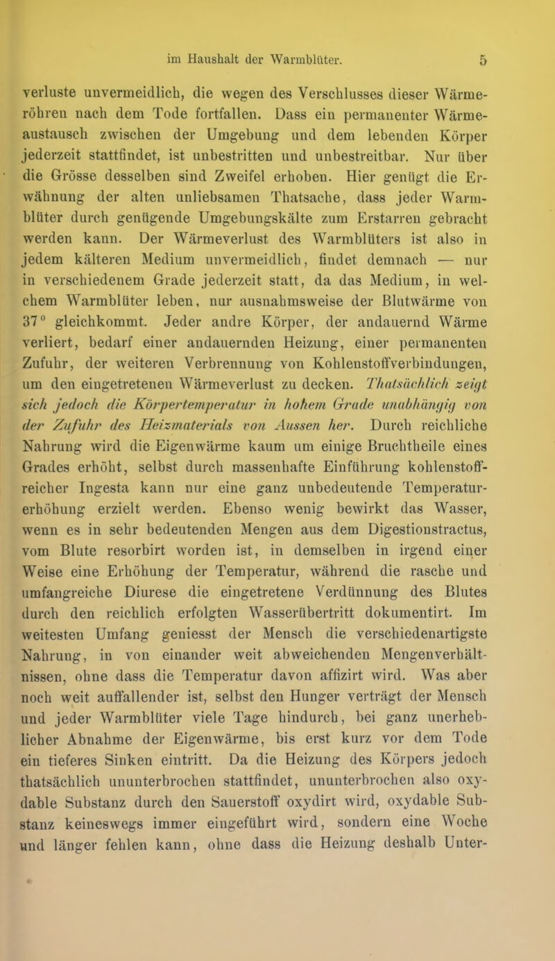 verluste unvermeidlich, die wegen des Verscbliisses dieser Warme- rohren nach dem Tode fortfallen. Dass ein permanenter Warme- austausch zwischeu der Umgebung imd dem lebenden Korper jederzeit stattfindet, ist unbestritten iind unbestreitbar. Niir fiber die Grosse desselben sind Zvveifel erhoben. Hier geniigt die Er- wabnung der alten unliebsamen Thatsacbe, dass jeder Warm- bliiter durcb geniigende Umgebungskiilte zum Erstarreu gebracht werden kann. Der Warmeverlust des Warmblliters ist also in jedem kitlteren Medium unvermeidlich, findet demnacb — nur in versebiedenem Grade jederzeit statt, da das Medium, in wel- chem Warmbliiter leben, nur ausnabmsweise der Blutwarme von 37° gleicbkommt. Jeder andre Korper, der andauernd Warme verliert, bedarf einer andauerndeu Heizuiig, einer peimanenten Zufubr, der weiteren Verbrennung von Koblenstoffverbindungen, um den eingetretenen Warmeverlust zu decken. Thatsiichlich zeigt sich jedoch die Korpertemferatur in hohevi Grade tmablimujig von der Zitfuhr des Heizfnnterials vo?i Aussen her. Durcb reicblicbe Nabrung wird die Eigenwarme kaum um einige Brucbtheile eines Grades erhoht, selbst durcb massenbafte Einfiihrung koblenstoff- reicber Ingesta kann nur eine ganz unbedeutende Temperatur- erbobung erzielt werden. Ebenso wenig bewirkt das Wasser, wenn es in sebr bedeutenden Mengen aus dem Digestionstractus, vom Blute resorbirt worden ist, in demselben in irgend einer Weise eine Erbohung der Temperatur, wahrend die rascbe und umfangreicbe Diurese die eingetretene Verdiinnung des Blutes durcb den reicblicb erfolgten Wasseriibertritt dokumentirt. Im weitesten Umfang geniesst der Mensch die verscbiedenartigste Nabrung, in von einander weit abweichenden Mengenverbalt- nissen, obne dass die Temperatur davon affizirt wird. Was aber noch weit auffallender ist, selbst den Hunger vertriigt der Menscb und jeder Warmbliiter viele Tage hindurcb, bei ganz unerheb- licher Abnabme der Eigenwarme, bis erst kurz vor dem Tode ein tieferes Sinken eintritt. Da die Heizung des Korpers jedoch thatsacblich ununterbrochen stattfindet, ununterbrochen also oxy- dable Substanz durcb den Sauerstoflf oxydirt wird, oxydable Sub- stanz keineswegs immer eingefiibrt wird, sondern eine Woche und langer feblen kann, obne dass die Heizung deshalb Unter-