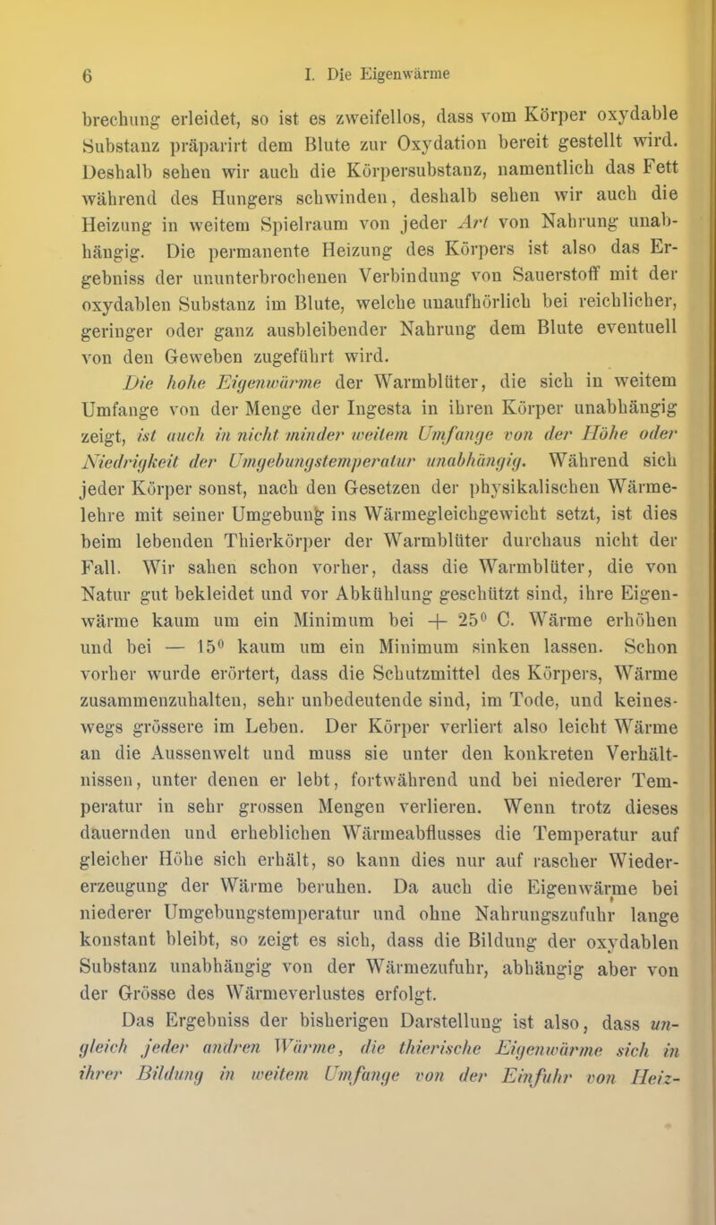 brechiing erleidet, so ist es zweifellos, dass vom K()rper oxydable Substanz praparirt dem Blute yaw Oxydation bereit gestellt wird. Deshalb seheu wir auch die Korpersubstanz, iiamentlich das Fett wahrend des Hungers scbwinden, desbalb seben wir aucb die Heizung in weitem Spielraum von jeder Art von Nabrung unab- hangig. Die permanente Heizung des Korpers ist also das Er- gebniss der ununterbrocbeuen Verbindung von Sauerstoff mit der oxydablen Substanz im Blute, welcbe uuaufhorlicb bei reicblieber, geriuger oder ganz ausbleibender Nabrung dem Blute eventuell von den Geweben zugefiibrt wird. Die hohe Enjenumrme der Warmbltiter, die sicb in weitem Umfange von der Menge der Ingesta in ibren Korper unabbangig zeigt, ist auch in nicht minder weitem Umfange von der Hohe oder Niedrigkeit der Umgebungstemperatnr unabhangig. Wahrend sicb jeder Korper sonst, nacb den Gesetzen der pbysikaliscben Warme- lehre mit seiner Umgebun^ ins Warmegleicbgewicbt setzt, ist dies beim lebenden Thierkorper der Warmbliiter durcbaus nicht der Fall. Wir saben schon vorber, dass die Warmbliiter, die von Natur gut bekleidet und vor Abkiihlung gescbiitzt sind, ihre Eigen- warme kaum um ein Minimum bei + 25^ C. Warme erboben und bei — 15^ kaum um ein Minimum sinken lassen. Schon vorber wurde erortert, dass die Scbutzmittel des Korpers, Warme zusammenzubalten, sehr unbedeutende sind, im Tode, und keines- wegs grossere im Leben. Der Korper verliert also leicbt Warme an die Aussenwelt und muss sie unter den konkreten Verbalt- nissen, unter denen er lebt, fortwahrend und bei niederer Tem- peratur in sehr grossen Mengen verliereu. Wenn trotz dieses dauernden und erbeblichen Warmeabflusses die Temperatur auf gleicber Hohe sicb erhalt, so kanu dies nur auf rascher Wieder- erzeugung der Warme beruben. Da auch die Eigenwarme bei niederer Umgebungstemperatur und ohne Nahrungszufubr lange konstant bleibt, so zeigt es sicb, dass die Bildung der oxydablen Substanz unabhangig von der Warmezufuhr, abhangig aber von der Grosse des Warmeverlustes erfolgt. Das Ergebniss der bisberigen Darstelluug ist also, dass un- gleich jeder a?idren Warme, die thierische Eigenwarme sick in threr Bildimg in weitem Umfange von der Einfuhr von Heiz-