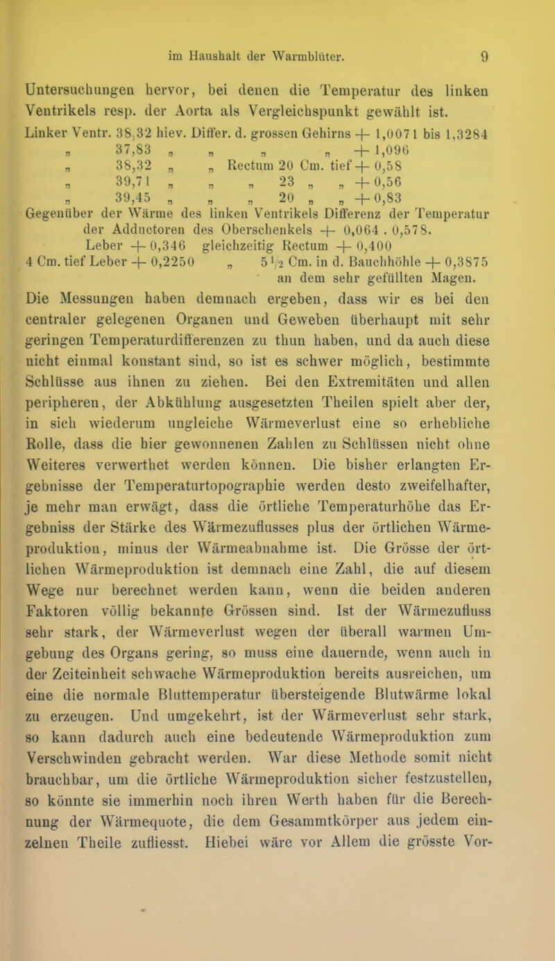 Untersuchungen hervor, bei deneu die Temperatur des linken Ventrikels resp. der Aorta als Vergleichspunkt gewiihlt ist. Linker Ventr. 38,32 hiev. Differ, d. grossen Gehirns 1,0071 bis 1,3284 37,83 „ „ „ „ +1,096 „ 38,32 „ „ Rectum 20 Cm. tiefH-0,58 39,7 1 „ „ „ 23 „ „ +0,56 39,45 „ „ „ 20 „ „ +0,83 Gegeniiber der Warme des linken Ventrikels Differenz der Temperatur der Adductoren des Oberschenkels + 0,064 . 0,578. Leber + 0,346 gleichzeitig Rectum +0,400 4 Cm. tief Leber+ 0,2250 „ 51/2 Cm. in d. Bauclihohle + 0,3875 an dem sehr gefiillten Magen. Die Messungen haben demnach ergeben, dass wir es bei deii eentraler gelegenen Organen und Geweben uberhaiipt mit sehr geringen TemperaturdiSerenzen zii thun haben, und da auch diese nicht einmal konstant sind, so ist es schwer moglich, bestimmte Schliisse aus ihnen zu ziehen. Bei den Extremitilten und alien peripheren, der Abkiihluug ausgesetzten Theilen spielt aber der, in sich wiederum ungleiche Wiirraeverlust eine so erhebliche Rolle, dass die bier gewonnenen Zahlen zu Schliissen nicht ohne Weiteres verwerthet werden konnen. Die bisher erlangten Er- gebnisse der Temperaturtopographie werden desto zweifelhafter, je mehr man erwitgt, dass die ortliche Temperaturhohe das Er- gebniss der Starke des Warmezuflusses plus der ortlichen Warme- produktion, minus der Warmeabnahme ist. Die Grusse der ort- lichen Warmeproduktion ist demnach eine Zahl, die auf diesem Wege nur berechnet werden kann, wenn die beiden anderen Faktoren vollig bekannte Grossen sind. Ist der Warmezufluss sehr stark, der Warmeverlust wegen der iiberall warmen Um- gebung des Organs gering, so muss eine dauernde, wenn auch in der Zeiteinheit schwache Warmeproduktion bereits ausreichen, um eine die normale Bluttemperatur iibersteigende Blutwiirme lokal zu erzeugen. Und umgekehrt, ist der Warmeverlust sehr stark, 80 kann dadurch auch eine bedeutende Warmeproduktion zum Verschwinden gebracht werden. War diese Methode somit nicht brauchbar, um die ortliche Warmeproduktion sicher festzustellen, 80 konnte sie immerhin noch ihren Werth haben fiir die Berech- nung der Warmequote, die dem Gesammtkiirper aus jedem ein- zelnen Theile zufiiesst. Hiebei ware vor Allem die grosste Vor-