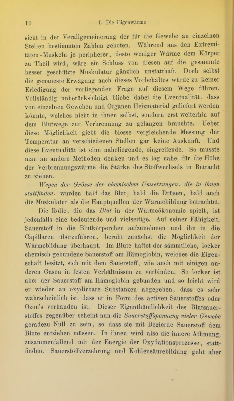 Bicht in der Verallgemeinerung der fur die Gewebe an einzelnen Stellen bestimmten Zahlen geboten. Wabrend aus den Extremi- taten - Muskeln je peripberer, desto weniger Warme dem Korper zu Tbeil wird, ware ein Scbluss von diesen auf die gesammte besser gesebutzte Muskulatur ganzlicb unstattbaft. Docb selbst die genaueste Erwagung aucb dieses Vorbebaltes wurde zu keiner Erledigung der vorliegenden Frage auf diesem Wege fiibren. VoUstandig unberlicksicbtigt bliebe dabei die Eventualitat, dass von einzelnen Geweben und Organen Heizmaterial geliefert werden kunnte, welcbes nicbt in ibnen selbst, sondern erst weiterbin auf dem Blutwege zur Verbrennung zu gelangeu braucbte. Ueber diese Moglicbkeit giebt die blosse vergleicbende Messung der Temperatur an verschiedenen Stellen gar keine Auskunft. Und diese Eventualitat ist eine nabeliegende, eingreifende. So musste man an andere Metboden denken und es lag nahe, ftir die Hobe der Verbrennungswarme die Starke des Stofifweebsels in Betracbt zu zieben. Wege?i der Grosse der chemischen Umsetzungeji, die hi /'/men stattfinde?i, wurden bald das Blut, bald die Driisen, bald aucb die Muskulatur als die Hauptquellen der Warmebildung betracbtet. Die Rolle, die das Blut in der Warmeokonomie spielt, ist jedenfalls eine bedeutende und vielseitige. Auf seiner Faliigkeit, Sauerstoff in die Blutkorpercben aufzunebmen und ibn in die Capillaren iiberzufiibren, berubt zunacbst die Moglicbkeit der Warmebildung iiberbaupt. Im Blute baftet der sammtlicbe, locker cbemiscb gebundene Sauerstoff am Hamoglobin, welcbes die Eigen- scbaft besitzt, sicb mit dem Sauerstoff, wie aucb mit einigen an- deren Gasen in festen Verbaltnissen zu verbinden. So locker ist aber der Sauerstoff am Hamoglobin gebunden und so leicbt wird er wieder an oxydirbare Substanzen abgegeben, dass es sebr wabrscbeinlicb ist, dass er in Form des activen Sauerstoffes oder Ozon's vorbanden ist. Dieser Eigentbiimlicbkeit des Blutsauer- stoffes gegeniiber scbeint nun die Sauerstoffspanmmg vieler Gewebe geradezu Null zu sein, so dass sie mit Begierde Sauerstoff dem Blute entzieben miissen. In ibnen wird also die innere Atbmung, zusammenfallend mit der Energie der Oxydationsprozesse, statt- finden. Sauerstoffverzebrung und Koblensaurebildung gebt aber