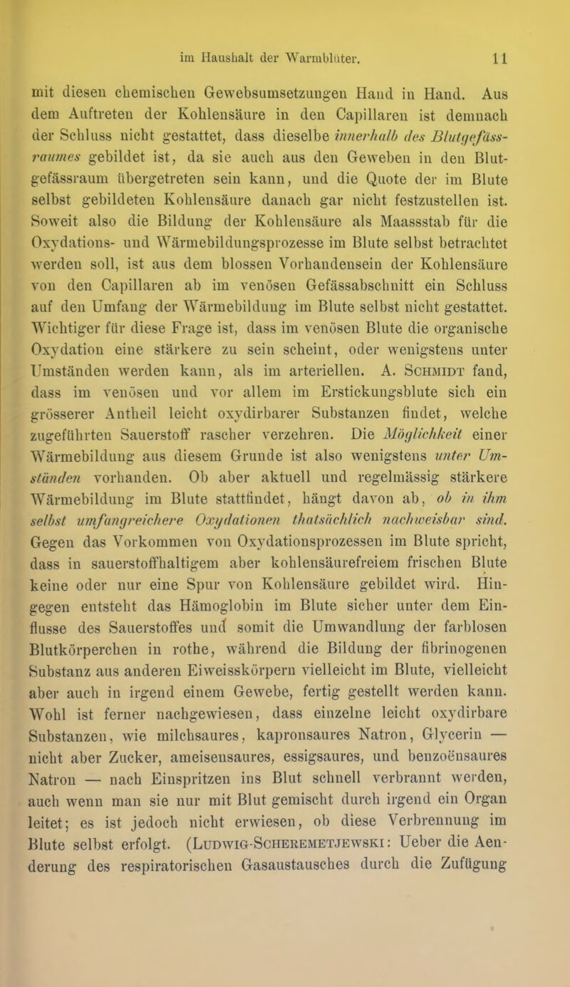 mit diesen chemischeu Gewebsumsetzimgen Hand in Hand. Aus dem Aiiftreten der Kohlensaure in den Capillaren ist denmacli der Sehluss nicht gestattet, dass dieselbe innerhalb des Blutf/pfdss- raumes gebildet ist, da sie auch aus den Geweben in den Blut- gefassraum iibergetreten sein kann, und die Quote der im Blute selbst gebildeten Kohlensaure danacb gar nicht festzustellen ist. Soweit also die Bildung der Kohlensaure als Maassstab fUr die Oxydations- und Warmebildungsprozesse im Blute selbst betrachtet werden soil, ist aus dem blossen Vorhandensein der Kohlensaure von den Capillaren ab im venosen Gefassabschuitt ein Sehluss auf den Umfaug der Warmebilduug im Blute selbst nicht gestattet. Wiehtiger fiir diese Frage ist, dass im venosen Blute die organische Oxydation eine starkere zu sein scheint, oder wenigsteus unter TJmstanden werden kann, als im arteriellen. A. Schmidt fand, dass im venosen und vor allem im Erstickungsblute sich ein grosserer Antheil leicht oxydirbarer Substauzen findet, welche zugeflihrten Sauerstotf rascher verzehren. Die Mbglichkeit einer Warmebilduug aus diesem Grunde ist also wenigstens unter Um- stiinden vorhanden. Ob aber aktuell und regelmassig starkere Warmebilduug im Blute stattfindet, hangt davon ab, ob in ihm selbst vitifangreichere Oxydationen thatsiichlich nac/iiveisbar smd. Gegen das Vorkommen von Oxydationsprozessen im Blute spricht, dass in sauerstofifhaltigem aber kohlensaurefreiem frischen Blute keine oder nur eine Spur von Kohlensaure gebildet wird. Hin- gegen entsteht das Hamoglobin im Blute sicher unter dem Ein- flusse des Sauerstoffes und somit die Umwandlung der farblosen Blutkorperchen in rothe, wahrend die Bildung der fibrinogenen Substanz aus anderen Eiweisskorpern vielleicht im Blute, vielleicht aber auch in irgend einem Gevvebe, fertig gestellt werden kann. Wohl ist ferner nachgewieseu, dass einzelne leicht oxydirbare Substanzen, wie milchsaures, kapronsaures Natron, Glycerin — nicht aber Zucker, ameisensaures, essigsaures, und benzoensaures Natron — nach Einspritzen ins Blut schnell verbrannt werden, auch wenn man sie nur mit Blut gemischt durch irgend ein Organ leitet; es ist jedoch nicht erwiesen, ob diese Verbrennung im Blute selbst erfolgt. (Ludwig-Scheremetjewski: Ueber die Aen- derung des respiratorischen Gasaustausches durch die Zufflgung