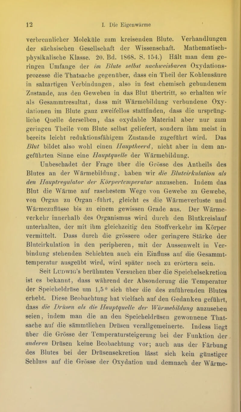 I verbrennlicher Molekiile zum kreisenden Blute. Vei-baudlungen der sachsischen Gesellschaft der Wissenschaft. Mathematisch- physikalische Klasse. 20. Bd. 1868. S. 154.) Halt man dem ge- ringen Umfange der ini Blute selbst Jiachweisbareii Oxydations- prozesse die Thatsache gegeniiber, dass ein Theil der Kohlensaure in salzartigen Verbindungen, also in fest cbemisch gebimdenera Zustande, aus den Geweben in das Blut iibertritt, so erhalten wir als Gesammtresultat, dass mit Warmebildung verbundene Oxy- dationen im Blute ganz zweifellos stattfinden, dass die ursprung- liche Quelle derselben, das oxydable Material aber nur zum geringen Theile vora Blute selbst geliefert, sondern ihm meist in bereits leicht reduktionsfahigem Zustande zugefUbrt wird. Das Bhit bildet also wohl einen Hauftheerd, nicbt aber in dem an- gefiihrten Sinne eine Hauptquelle der Warmebildung. Unbescbadet der Frage iiber die Griisse des Antbeils des Blutes an der Warmebildung, baben wir die Blutcwkulation als den Hauptre(julator der Kbrpertemperatur anzusehen. Indem das Blut die Warme auf rascbestem Wege von Gewebe zu Gewebe, von Organ zu Organ -fiihrt, gleicht es die Warmeverluste und Warmezufliisse bis zu einem gewissen Grade aus. Der Warme- verkebr innerbalb des Organismus wird durcb den Blutkreislauf unterbalten, der mit ihm gleicbzeitig den Stolfverkebr im Korper vermittelt. Dass durcb die grossere oder geringere Starke der Blutcirkulation in den peripberen, mit der Aussenwelt in Ver- bindung stehenden Scbicbten aucb ein Einfluss auf die Gesammt- temperatur ausgeUbt wird, wird spater nocb zu erortern sein. Seit Ludwig's beriihmten Versucben liber die Speichelsekretion ist es bekannt, dass wabrend der Absonderung die Temperatur der Speicbeldriise urn 1,5» sicb iiber die des zufiihrenden Blutes erhebt. Diese Beobachtung hat vielfach auf den Gedanken gefuhrt, dass die Drusen als die Hmiptquelle der Wdrmebildimij anzusehen seien, indem man die an den Speicheldrfisen gewonnene That- sache auf die sammtlichen Driisen verallgemeinerte. Indess liegt liber die Grosse der Temperatursteigerung bei der Funktion der anderen Driisen keine Beobacbtung vor; aucb aus der Farbung des Blutes bei der Drlisensekretion lasst sich kein glinstiger Scbluss auf die Grosse der Oxydation uud demnacb der Warme-