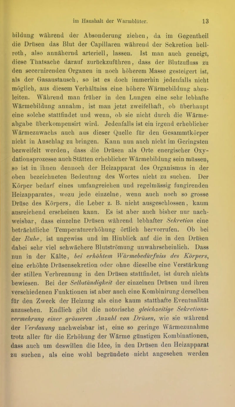 bilduug wabreud der Absonderung ziebeu, da im Gegentbeil die Drtisen das Blut der Capillaren vvabrend der Sekretion bell- rotb, also annaberud arteriell, lasseu. 1st man aucb geneigt, diese Tbatsacbe darauf zuriickzufiibren, dass der Blutzufluss zu den seceruirenden Organen in nocb boberem Masse gesteigert ist, als der Gasaustauscb, so ist es docb iramerbin Jedenfalls nicbt moglieb, aus diesem Verbaltniss eine bobere Warmebildung abzu- leiteu. Wabreud man friiber in den Lungen eine sebr lebbafte Warmebildung annabm, ist man jetzt zweifelbaft, ob iiberbaupt eine solcbe stattfindet und wenn, ob sie niebt durcb die Warme- abgabe iiberkompensirt wird. Jedenfalls ist ein irgend erbeblicber Warmezuwacbs aucb aus dieser Quelle fiir den Gesammtkorper nicbt in Anscblag zu briugen. Kanu nun aucb nicbt im Geringsten bezweifelt werden, dass die Driisen als Orte energiscber Oxy- dationsprozesse aucb Statten erbeblicber Warmebildung sein miissen, so ist in ibnen dennocb der Heizapparat des Organismus in der oben bezeicbneten Bedeutung des Wortes nicbt zu sucben. Der Kuri)er bedarf eiues umfangreicben und regelmassig fungirenden Heizapparates, wozu jede einzelne, wenn aucb nocb so grosse Driise des Korpers, die Leber z. B. nicbt ausgescblossen, kaum ausreicbend erscbeinen kann. Es ist aber aucb bisber nur nacb- vveisbar, dass einzelne DrOsen wahrend lebbafter Sekretion eine betracbtlicbe TemperaturerbObung ortlicb bervorrufen. Ob bei der Rnhe, ist ungevviss und im Hinblick auf die in den Driisen dabei sebr viel schwacbere Blutstrumung unwabrscbeinlicb. Dass nun in der Kalte, hei erhdhlem Wiirmebedi'trfniss des Korpers, eine erbuhte Driisensekretion oder ohne dieselbe eine Verstarkung der stillen Verbrennung in den Drtisen stattfindet, ist durcb niclits bewiesen. Bei der Selhstandiokeit der einzelnen Drtisen und ibren verscbiedenen Fuuktionen ist aber aucb eine Kombinirung derselben fUr den Zvveck der Heizung als eine kaum stattbafte Eventualitat anzuseben. Endlicb gibt die notoriscbe gleichz-eilige Sekrelions- vermehrmuj e'mer grosseren Anzahl von Driisen, wie sie wabrend der Verdauung uacbweisbar ist, eine so geringe Warmezunabme trotz aller fttr die Erbobung der Warme gtinstigen Kombiuationen, dass aucb urn deswillen die Idee, in den Drtisen den Heizapparat zu sucben, als eine wobl begrtindete nicbt angeseben werden