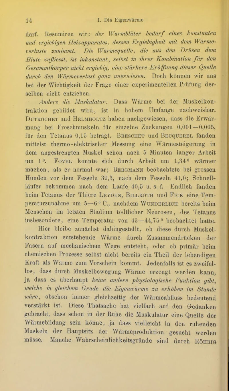 darf. Resumiren wir: der Warmbliiter bedarf eines konslanten imd er(jiebi(jen Heizapparales, dessen Ergiebigkeit mil dem Wdrme- verlusle zimmimt. Die Wiirmequelle, die aus den Druse?i dem Blute zujliessl, ist inkonsla7it, selbst in ihrer Konibinalion fur den Gesammlkojyer nicht ergiebig, eine starkere Erdff'nung dieser Quelle durch den Wi'irmeverlust ganz u?ierwiesen. Doch konnen wir uns bei der Wichtigkeit der Frage einer experimentellen Priifung der- selben nicht entziehen. Anders die Muskulatur. Dass Warme bei der Muskelkon- traktion gebildet wird, ist in bobem Umfange nachweisbar. DuTROCHET und Helmholtz baben nacbgewiesen, dass die Erwar- mung bei Froschmuskeln fiir einzelne Zuckungen 0,001—0,005, fUr den Tetanus 0,15 betriigt. Breschet und Becquerel fanden mittelst tbermo-elektriscber Messung eine Warmesteigerung in dem angestrengten Muskel schon nacb 5 Minuten langer Arbeit um 1^. FovEL konnte sieh durcb Arbeit ura 1,34 o warmer macben, als er normal war; Bergmann beobachtete bei grossen Hunden vor dem Fesseln 39,3, nacb dem Fesseln 41,0; Sebnell- laufer bekommen nacb dem Laufe 40,5 u. s. f. Endlicb fanden beim Tetanus der Thiere Leyden, Billroth und Fick eine Tem- peraturzunahrae um 5—6 C, uacbdem Wunderlich bereits beim Menschen im letzten Stadium tudtlicher Neurosen, des Tetanus insbesondere, eine Temperatur von 43—44,75beobacbtet batte. Hier bleibe zunacbst dabingestellt, ob diese durch Muskel- kontraktion entstehende Warme durcb Zusammendriicken der Fasern auf mechanischem Wege entstebt, oder ob primiir beim cbemischen Prozesse selbst nicht bereits ein Tbeil der lebendigen Kraft als Wiirme zum Vorschein kommt. Jedenfalls ist es zweifel- los, dass durch Muskelbewegung Warme erzeugt werden kann, ja dass es iiberhaupt keine andere phi/siologische Fu?iktion gibt, welche in gleichem Grade die Eigenwajvne zu erhdhen im Stande wlire, obschon imraer gleichzeitig der Warmeabfluss bedeutend verstiirkt ist. Diese Tbatsache hat vielfacb auf den Gedanken gebracht, dass schon in der Rube die Muskulatur eine Quelle der Warmebildung sein konne, ja dass vielleicbt in den rubenden Muskeln der Hauptsitz der Warmeproduktion gesucht werden musse. Mancbe Wahrscbeinlichkeitsgrunde sind durch Rohrig