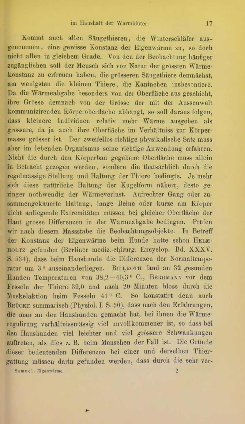 Kommt audi alien Saugetlueren, die Wintersclilafer aus- genommen, eine gewisse Konstanz der Eigenwiirme yai, so doch nicht alien in gleichem Grade. Von den der Beobachtung baufiger zuganglicben soil der Menscb sieb von Natur der grossten Warme- konstanz zu erfreuen babeu, die grosseren Saugetliiere demnacbst, am wenigsten die kleineu Tbiere, die Kanincben insbesondere. Da die Wiirmeabgabe besonders von der Oberflacbe aus gescbiebt, ibre Grosse demnacb von der Grosse der mit der Aussenwelt kommunizircnden Korperoberflacbe abbangt, so soil daraus folgen, dass kleinere Individuen relativ mehr Warme ausgeben als grossere, da ja audi ibre Oberflacbe im Verbiiltniss zur Korper- masse grosser ist. Der zweifellos riebtige pbysikaliscbe Satz muss aber im lebenden Organismus seine riebtige Anwendung erfabren. Nicbt die durcb den Korperbau gegebeiie Oberflacbe muss allein in Betracbt gezogen werden, sondern die tbatsachlicb durcb die regelmiissige Stellung und Haltung der Tbiere bedingte. Je mebr sich diese natiirlicbe Haltung der Kugelform nahert, desto ge- ringer notbweudig der Warmeverlust. Aufrecbter Gang oder zu- sammengekauerte Haltung, lange Beine oder kurze am Korper dicbt anliegende Extremitaten miissen bei gleicber Oberflacbe der Haut grosse Dififerenzen in der Wiirmeabgabe bedingen. Priifen wir nacb diesem Massstabe die Beobacbtungsobjekte. In Betrefif der Konstanz der Eigenwarme beim Hunde batte scbou Helm- HOLTZ gefunden (Berliner mediz.-cbirurg. Encyclop. Bd. XXXV. S. r)34), dass beim Hausbunde die Differenzen der Normaltempe- ratur um 3 auseinanderliegen. Billroth fand an 32 gesunden Hunden Temperaturen von 38,2 —40,3  C, Bergmann vor dem Fesseln der Tbiere 39,0 und nacb 20 Minuten bloss durcb die Muskelaktion beim Fesseln 41 *' C. So konstatirt denn aucb Brucke sumraariscb (Pbysiol. I. S. 50), dass nacb den Erfabrungen, die man an den Hausbunden gemacbt bat, bei ibnen die Warme- regulirung verbaltnissmassig viel unvollkommener ist, so dass bei den Hausbunden viel leicbter und viel grossere Scbwankungen auftreten, als dies z. B. beim Menscben der Fall ist. Die Grlinde dieser bedeutenden Differenzen bei einer und derselben Tbier- gattung mUssen darin gefunden werden, dass durcb die sehr ver- Samuel, Eigenwarme. 2