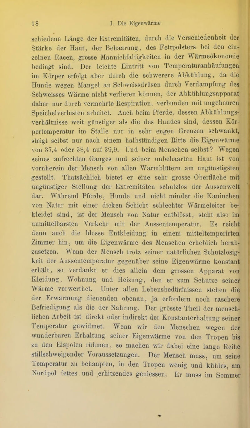 schiedene Lange der Extremitaten, durch die Verschiedenheit der Starke der Haiit, der Behaarung, des Fettpolsters bei den ein- zelnen Raceu, grosse Manniclifaltigkeiten in der Warmeokonoraie bedingt sind. Der leichte Eintritt von Temperaturanhaufungen im Korper erfolgt aber durch die schwerere AbkUhlung, da die Hunde wegen Mangel an Schweissdrlisen durch Verdampfung des Schweisses Warme nicht verlieren konnen, der AbkUhlungsapparat daher nur durch vermehrte Respiration, verbunden mit ungeheuren Speichelverlusten arbeitet. Auch beim Pferde, dessen Abkiihlungs- verhaltnisse weit gUnstiger als die des Hundes sind, dessen Ktir- pertemperatur im Stalle nur in sehr engen Grenzen schvvankt, steigt selbst nur nach einem halbstiindigen Ritte die Eigenwarme von 37,4 Oder 38,4 auf 39,9. Und beim Menschen selbst? Wegen seines aufrechten Ganges und seiner unbehaarten Haut ist von vornherein der Mensch von alien Warmblutern am ungiinstigsteu gestellt. Thatsachlich bietet er eine sehr grosse Oberflache mit ungiiustiger Stellung der Extremitaten schutzlos der Aussenwelt dar. Wahrend Pferde, Hunde und nicht minder die Kaninchen von Natur mit einer dicken Schicht schlechter Warmeleiter be- kleidet sind, ist der Mensch von Natur entblosst, steht also im unmittelbarsten Verkehr mit der Aussentemperatur. Es reicht denu auch die blosse Entkleidung in einem mitteltemperirten Zimmer bin, um die Eigenwarme des Menschen erheblich herab- zusetzen. Wenn der Mensch trotz seiner natiirlichen Schutzlosig- keit der Aussentemperatur gegeniiber seine Eigenwarme konstant erhalt, so verdankt er dies allein dem grossen Apparat von Kleidung, Wohnung und Heizung, den er zum Schutze seiner Warme verwerthet. Unter alien Lebensbedlirfnissen stehen die der Erwarmung dienenden obenan, ja erfordern noch raschere Befriedigung als die der Nahrung. Der grosste Theil der mensch- lichen Arbeit ist direkt oder indirekt der Konstanterhaltung seiner Temperatur gewidmet. Wenn wir den Menschen wegen der vvuuderbaren Erhaltung seiner Eigenwarme von den Tropen bis zu den Eispolen riihmen, so macheu wir dabei eine lange Reihe stillschweigender Voraussetzungen. Der Mensch muss, um seine Temperatur zu behaupten, in den Tropen wenig und kuhles, am Nordpol fettes und erhitzendes geniessen. Er muss im Sommer