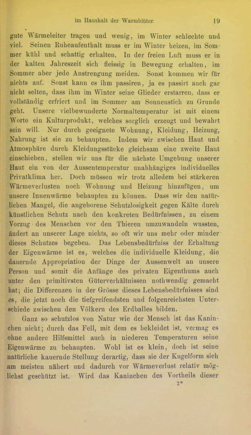 gute Wiirmeleiter tragen und wenig, im Winter schlechte und viel. Seiiien Rubeaufeuthalt muss er im Winter heizen, im Som- mer kiihl und schattig erhalten. In der freien Luft muss er in der kalten Jalireszeit sich fleissig in Bewegung erhalten, im Sommer aber jede Anstrengung meiden. Sonst kommen wir ftir nichts auf. Sonst kann es iiim passiren, ja es passirt auch gar nicht selten, dass ibm im Winter seine Glieder erstarren, dass er vollstiindig erfriert und im Sommer am Sonnensticb zu Grunde gebt. Unsere vielbewunderte Normaltemperatur ist mit einem Worte ein Kulturprodukt, welcbes sorglicb erzeugt und bewabrt sein will. Nur dureb geeiguete Wobuung, Kleidung, Heizung, Nabruug ist sie zu bebaupten. ludem wir zwiscben Haut und Atmospbare durcb Kleidungsstiicke gleicbsam eine zweite Haut einschieben, stellen wir uns fur die nacbste Umgebung unserer Haut ein von der Aussentemperatur unabbangiges individuelles Privatklima ber. Docb miissen wir trotz alledem bei starkeren Warmeverlusten nocb Wobnung und Heizung binzufiigen, um unsere Innenwiirme bebaupten zu kunnen. Dass wir den natiir- licben Mangel, die angeborene Scbutzlosigkeit gegen Kalte durcb kiiustlicben Scbutz nacb den konkreten Bediirfnissen, zu einem Vorzug des Menscben vor den Tbieren umzuwandeln wussten, andert an unserer Lage nicbts, so oft wir uns mebr oder minder dieses Sebutzes begebeu. Das Lebensbedurfuiss der Erbaltung der Eigenwiirme ist es, welcbes die individuelle Kleidung, die dauernde Appropriation der Dinge der Aussenwelt an unsere Person und somit die Anfange des privaten Eigentbums aucb unter den primitivsten Giiterverbiiltnissen notbwendig gemacbt bat; die Diflferenzen in der Grosse dieses Lebensbediirfnisses sind es, die jetzt nocb die tiefgreifendsten und folgenreicbsten Unter- scbiede zwiscben den Volkern des Erdballes bilden. Ganz so scbutzlos von Natur wie der Menscb ist das Kanin- chen nicbt; durcb das Fell, mit dem es bekleidet ist, vermag es ohne andere Hilfsmittel aucb in niederen Temperaturen seine Eigenwarme zu bebaupten. Wobl ist es klein, docb ist seine uatiirlicbe kauernde Stelluug derartig, dass sie der Kugelform sicb am meisten nabert und dadurch vor Warmeverlust relativ mog- licbst gescbiitzt ist. Wird das Kanincben des Vortbeils dieser 2*