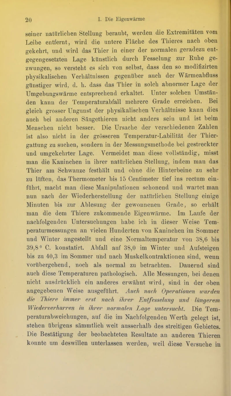 seiner uaturlichen Stelluug beraubt, werden die Extremitaten vom Leibe entfernt, wird die untere Flache des Tliieres uach oben gekehrt, luid wird das Thier in einer der normalen geradezu ent- gegengesetzten Lage kUnstlich dureh Fesselung zur Ruhe ge- zwungen, so versteht es sich von selbst, dass den so modifizirten pbysikalischen Verbaltnissen gegenuber aucb der Warmeabfluss glinstiger wird, d. b. dass das Tbier in solcb abnormer Lage der Umgebungswarme entsprecbend erkaltet. Unter solcben Umstan- den kann der Temperaturabfall mebrere Grade erreieben. Bei gleicb grosser Ungunst der pbysikaliscben Verbaltnisse kann dies aucb bei anderen Saugetbieren nicht anders seiu und ist beim Menscben niebt besser. Die Ursacbe der verscbiedenen Zablen ist also nicbt in der grosseren Temperatur-Labilitat der Tbier- gattiing zu sucben, sondern in der Messungsmetbode bei gestreckter und umgekebrter Lage. Vermeidet man diese vollstandig, misst man die Kanincben in ibrer natiirlicben Stellung, indem man das Thier am Schwanze festbalt und obne die Hinterbeine zu sebr zu litften, das Thermometer bis 15 Centimeter tief ins rectum ein- flibrt, macht man diese Manipulationen scbonend und wartet man nun nacb der Wiederberstellung der natiirlicben Stellung einige Minuten bis zur Ablesung der gewonnenen Grade, so erbalt man die dem Tbiere zukommende Eigenwarme. Ira Laufe der nacbfolgenden Untersucbungen babe icb in dieser Weise Tera- peraturmessungen an vielen Hunderten von Kanincben im Soramer und Winter angestellt und eine Normaltemperatur von 38,6 bis 39,8 C. konstatirt. Abfall auf 38,0 im Winter und Aufsteigen bis zu 40,3 im Sommer und nacb Muskelkontraktionen sind, weun voriibergebend, nocb als normal zu betracbten. Dauernd sind aucb diese Temperaturen patbologiscb. AUe Messungen, bei denen nicbt ausdriicklich ein anderes erwabnt wird, sind in der oben angegebenen Weise ausgefiibrt. Auch nach Opej^atioiien wurderi die Thiei^e immer erst nach ihrer Entfesselung und Inngerem Wiederverharreii in ikrer normalen Luge untej\mcht. Die Tem- peraturabweicbungen, auf die im Nacbfolgenden Wertb gelegt ist, steben tib rigens sammtlicb weit ausserbalb des streitigen Gebietes, Die Bestatigung der beobacbteten Resultate an anderen Tbieren konnte um deswillen unterlassen werden, well diese Versucbe in