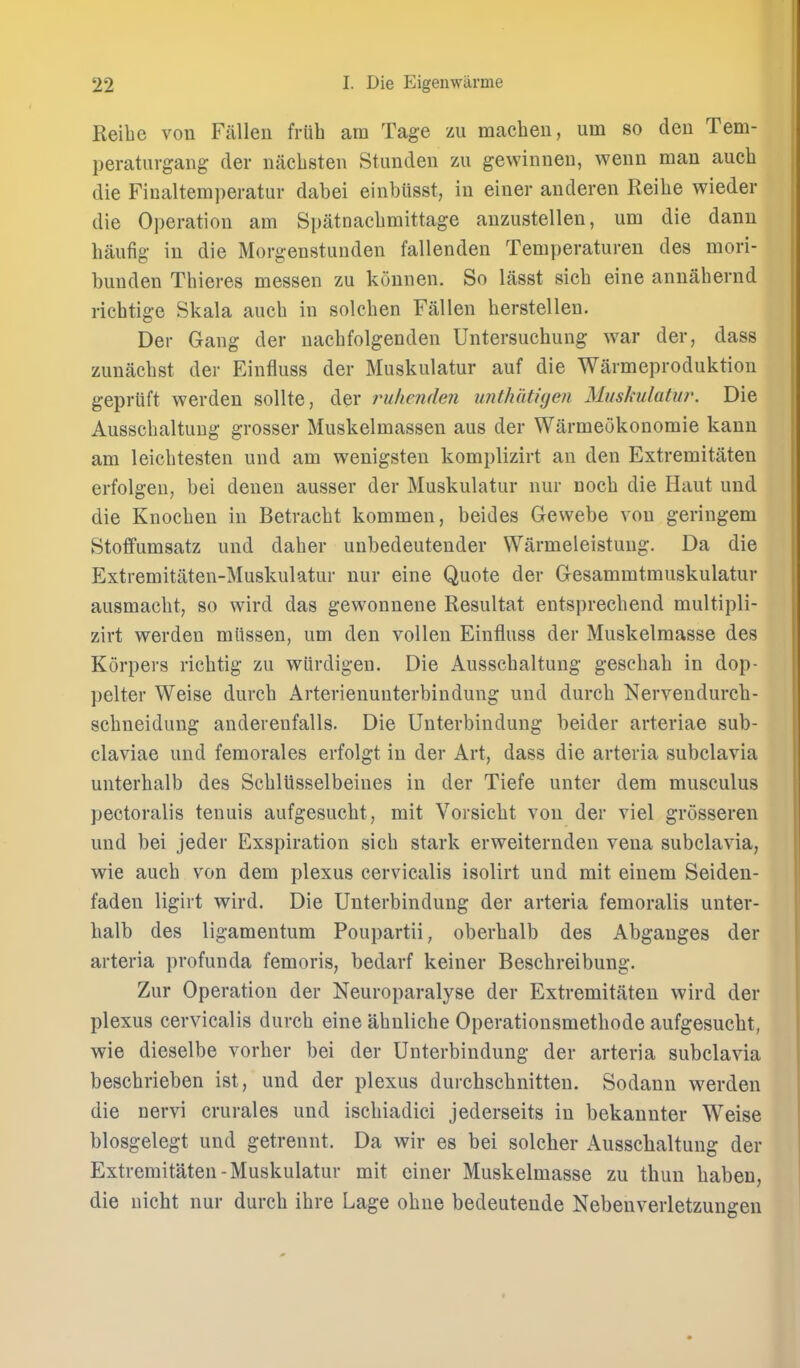 Reibe vou Fallen friih am Tage zu machen, um so den Tem- peraturgang der nacbsten Stunden zu gewinneu, wenn man aucb die Ficaltemperatur dabei einbUsst, in einer anderen Reibe wieder die Operation am Spatnacbmittage anzustellen, um die dann haufig in die Morgenstunden fallenden Temperaturen des mori- buuden Tbieres messen zu konnen. So lasst sicb eine annabernd ricbtige Skala aucb in solcben Fallen berstellen. Der Gang der nacbfolgenden Untersucbung war der, dass zunacbst der Einfluss der Muskulatur auf die Warmeproduktiou gepriift werden sollte, der ruhenden uiithutigeti Muskulatur. Die Ausscbaltung grosser Muskelmassen aus der Warmeokonomie kann am leicbtesten und am wenigsten komplizirt an den Extremitaten erfolgeu, bei denen ausser der Muskulatur nur nocb die Haut und die Knocben in Betracbt kommen, beides Gewebe von geringem Stotfumsatz und daber unbedeutender Warmeleistung. Da die Extremitaten-Muskulatur nur eine Quote der Gesammtmuskulatur ausmacbt, so wird das gewonnene Resultat entsprecbend multipli- zirt werden miissen, um den vollen Einfluss der Muskelraasse des Korpers richtig zu wiirdigen. Die Ausscbaltung gescbab in dop- pelter Weise durcb Arterienunterbindung und durcb Nervendureh- scbneidung anderenfalls. Die Unterbindung beider arteriae sub- claviae und femorales erfolgt in der Art, dass die arteria subclavia unterbalb des Scbliisselbeines in der Tiefe unter dem musculus peotoralis tenuis aufgesucbt, mit Vorsicbt von der viel grosseren und bei jeder Exspiration sicb stark erweiternden vena subclavia, wie aucb von dem plexus cervicalis isolirt und mit einem Seideu- faden ligirt wird. Die Unterbindung der arteria femoralis unter- balb des ligamentum Poupartii, oberbalb des Abganges der arteria profunda femoris, bedarf keiner Bescbreibung. Zur Operation der Neuroparalyse der Extremitaten wird der plexus cervicalis durcb eine abnlicbe Operationsmetbode aufgesucbt, wie dieselbe vorber bei der Unterbindung der arteria subclavia bescbrieben ist, und der plexus durchscbnitten. Sodann werden die nervi crurales und iscbiadici jederseits in bekannter Weise blosgelegt und getrennt. Da wir es bei solcher Aussclialtung der Extremitaten-Muskulatur mit einer Muskelmasse zu thun liaben, die nicht nur durcb ibre Lage obne bedeutende Nebenverletzungeu