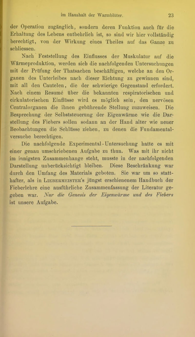 der Operation zuganglich, soudern deren Fimktion auch fUr die Erbaltung des Lebens entbebrlich ist, so sind wir bier voUstandig berecbtigt, von der Wirkuug eiues Tbeiles auf das Ganze zu scbliessen. Naeb Feststellung des Einflusses der Muskulatur auf die Warmeproduktiou, werden sicb die nacbfolgenden Untersucbungen mit der Piiifiing der Tbatsacben bescbaftigen, welcbe an den Or- ganen des Unterleibes iiacb dieser Ricbtung zu gewinnen sind, mit all den Cautelen, die der sebwierige Gegenstand erfordert. Naeb einem Resume liber die bekannten respiratorischeu und cirkulatoriscben Einfliisse wird es moglieb seiu, den nervosen Centralorganen die ibnen gebiibreude Stellung zuzuweisen. Die Besprecbung der Selbststeuerung der Eigenwarme wie die Dar- stellung des Fiebers sollen sodann an der Hand alter wie neuer Beobacbtungen die Scblttsse zieben, zu denen die Fundamental- versucbe berecbtigen. Die nacbfolgende Experimental-Untersucbung batte es mit einer genau umscbriebenen Aufgabe zu tbuu. Was mit ibr nicbt im innigsten Zusammenbange stebt, musste in der nacbfolgenden Darstellung unberiicksicbtigt bleiben. Diese Bescbrankung war dureb den Umfang des Materials geboten. Sie war um so statt- bafter, als in Liebermkister's jiingst erscbienenem Handbucb der Fieberlebre eine ausfiibrlicbe Zusammenfassung der Literatur ge- geben war. Nur die Genesis der JLigenwdrme und des Fiebei's ist unsere Aufgabe.