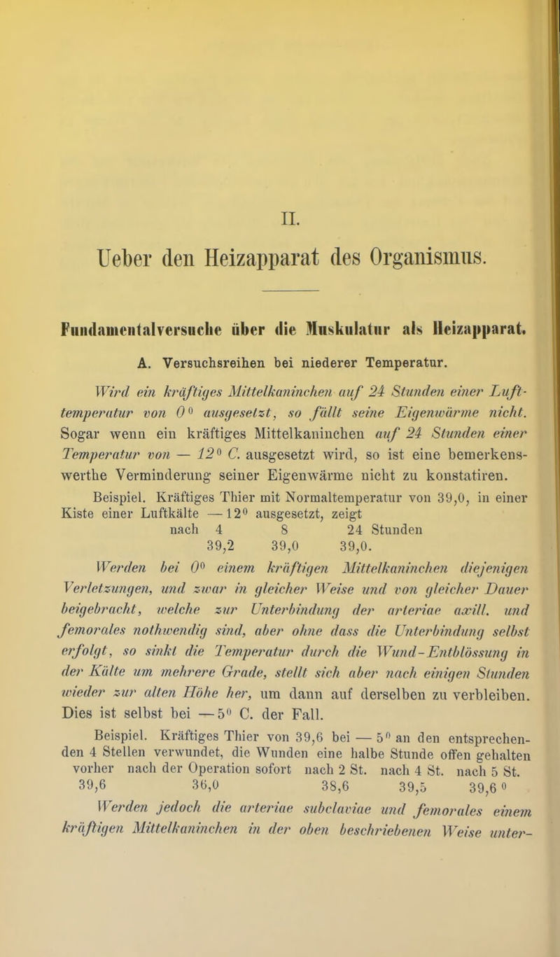 Ueber den Heizapparat des Organismiis. FniulameiitalversHchc iiber die Mnskulatiir als Heizapparat. A. Versuchsreihen bei niederer Temperatur. Wi?'d ein kruftiyes Mittelkanincheji uuf 24 Stimdefi einei^ Luft- temperaUir von 0^ ausgeselzt, so fuUt seine Eigenwiwme nicht. Sogar wenn ein kraftiges Mittelkaniuchen auf 24 Stunden einer Temperatur von — 12^ C. aiisgesetzt wird, so ist eine bemerkens- werthe Verminderung seiner Eigenwarme nicht zu konstatiren. Beispiel. Kraftiges Thier mit Normaltemperatur von 39,0, in einer Kiste einer Luftkalte —12^ ausgesetzt, zeigt nach 4 8 24 Stunden 39,2 39,0 39,0. Werden bei 0^ einem kraftixjen Mittelkaninchen diejejiigen Verletzungen, und zwar in gleicher Weise und von gleicher Dauer beigebracht, welche zur Unterbindung der arteriae axill. und femortdes nothwendig sind, aber ohne dass die Unterbindung selbst erfolgt, so si?iki die Tempe?mtur durch die Wimd-Entbldssung in der Kiilte um mehrere Grade, stellt sick aber nach einigen Stunden wieder zur alten Hohe her, urn dann auf derselben zu verbleiben. Dies ist selbst bei —C. der Fall. Beispiel. Kraftiges Thier von 39,6 bei — 5 an den entsprechen- den 4 Stellen verwundet, die Wnnden eine halbe Stunde offen gehalten vorher nach der Operation sofort nach 2 St. nach 4 St. nach 5 St. 39,6 30,0 38,6 39,5 39,6 « Werden jedoch die aiHeinae subclaviae und femorales einem kraftigen Mittelkaninchen in der oben beschriebenen Weise unte?^-