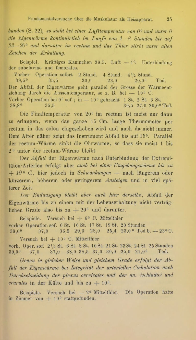 bunden (S. 22), so sinkt bei einer Lufttemperatur von 0^ und imter 0 die Eiijenwarme konlinuirlicli im Laufe von 4 -8 Stimde?i bis auj 22—20^ und darunter im rectum mid das Thier stirbt unter alien Zeichen der Erkaltuny. Beispiel. Kraftiges Kaninchen 39,5. Luft —4. Unterbindung der snbclaviae und femorales. Voi-her Operation sofort 2 Stund. 4 Stund. 4 V2 Stnnd. 39,50 35^5 30^0 23,0 20,0^' Tod. Der Abfall der Eigenwarme geht parallel der Grosse der Warmeent- ziehung durch die Aussentemperatnr, so z. B. bei — 10° C. Vorher Operation bei 0 sof.; in — lO^ gebracht 1 St. 2 St. 3 St. 38,80 35^5 30,5 27,0 20,00Tod. Die Finaltemperatur von 20 0 im rectum ist meist nur dann zu erlangen, wenn das ganze 15 Cm. lange Thermometer per rectum in das colon eingeschoben wird und audi da nicht immer. Dem After naher zeigt das Instrument Abfall bis auf 15o. Parallel der rectum-Warme sinkt die Ohrwarme, so dass sie meist 1 bis 2 0 unter der rectum-Warme bleibt. Der Abfall der Eigenwarme nach Unterbindung der Extremi- taten-Arterien erfolgt aber auch bei einer Umyebimgswarme bis zu -\- 10^ C, hier jedoch in Schwankungen — nach langerem oder kiirzerem, hoherem oder geringerem A?isteige7i und in viel spa- terer Zeit. Der Endausgang bleibt aber auch hier derselbe, Abfall der Eigenwarme bis zu eiuem mit der Lebenserhaltung nicht vertrag- lichen Grade also bis zu + 200 und darunter. Beispiele. Versiich bei -|- 60 C. Mittelthier vorher Operation sof. 6 St. 16 St. 17 St. 19 St. 20 Stimden 39,00 37^0 36,5 29,3 28,0 25,4 23,0 0 Tod b. + 230 C. Versuch bei + 10 C. Mittelthier vorh. Oper. sof. 2'yo St. 6 St. 8 St. 10 St. 21 St. 23 St. 24 St. 25 Stimden 39,00 37,0 37,0 38,0 38,5 37,0 30,0 25,0 21,00 Tod. Genau in gleicher Weise und gleichem Grade erfolgt der Ab- fall der EigenuHirme bei Integrilat der ai^teriellen Cirkulation nach Durchschneidung der plexus cervicales und der ?in. ischiadici und crurales in der Kalte und bis zu + lOO, Beispiele. Versuch bei — 2o Mittelthier. Die Operation hatte in Zimmer von -|- lOO stattgefunden.