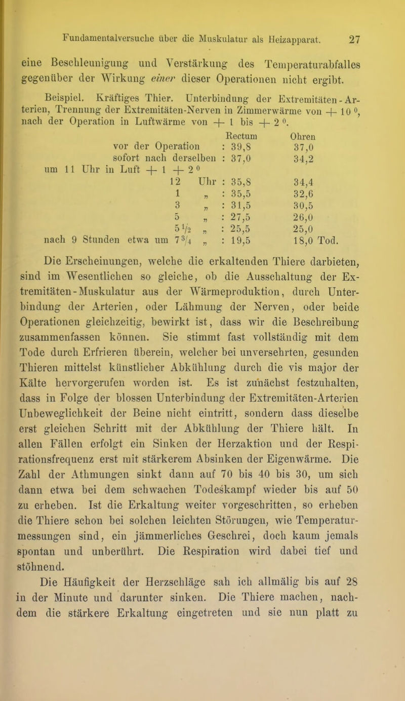 eiue Beschleunig-uDg uud Verstarkuiig ties Temperatiirabfalles gegeniiber der Wirkuug ehwr dieser Operatioiien nicht ergibt. Beispiel. Kraftiges Thier. Unterbiiidiuig der Extremitaten - Ar- terien, Trennung der Extremitaten-Nerven in Zimmerwarme von + 10 nach der Operation in Luftwarme von -f- I bis + 2 '\ Rectum Ohren vor der Operation : 39,8 37,0 sofort nach derselben : 37,0 34,2 iim 11 Uhr in Luft + 1 + 2« 12 Uhr : 35,8 34,4 1 „ : 35,5 32,6 3 „ : 31,5 30,5 5 „ : 27,5 26,0 51/2 „ : 25,5 25,0 nach 9 Stunden etwa um l^U „ : 19,5 18,0 Tod. Die Erscheiuimgen, welcbe die erkaltenden Thiere darbieten, sind im Wesentlicbeu so gleicbe, ob die Ausschaltung der Ex- tremitaten - Muskulatur aus der Warmeproduktion, durch Unter- biudung der Arterien, oder Labmuug der Nerven, oder beide Operationen gleichzeitig, bewirkt ist, dass wir die Bescbreibung zusammenfassen konneii. Sie stimmt fast vollstandig mit dem Tode dureb Erfrieren tiberein, welcber bei unversebrten, gesunden Thieren mittelst kiinstlicber Abkiiblung durcb die vis major der Kalte bervorgerufeu worden ist. Es ist zu'nacbst festzuhalten, dass in Folge der blossen Unterbindung der Extremitaten-Arterien Unbevs^eglicbkeit der Beine nicbt eintritt, sondern dass dieselbe erst gleicben Sebritt mit der Abkiiblung der Thiere halt. In alien Fallen erfolgt ein Sinken der Herzaktion und der Respi- rationsfrequenz erst rait stiirkerem Absinken der Eigenwarme. Die Zabl der Atbmungen sinkt dann auf 70 bis 40 bis 30, um sieb dann etwa bei dem schwacben Todeskampf wieder bis auf 50 zu erheben. Ist die Erkaltung weiter vorgescbritten, so erbeben die Thiere sebon bei solchen leichten Storungeu, wie Temperatur- messungen sind, ein jammerliches Gescbrei, docb kaum jemals spontan und unberiihrt. Die Respiration wird dabei tief und stohnend. Die Haufigkeit der Herzschlage sab ich allmalig bis auf 28 in der Minute und darunter sinken. Die Thiere machen, nacb- dem die starkere Erkaltung eingetreten und sie nun platt zu