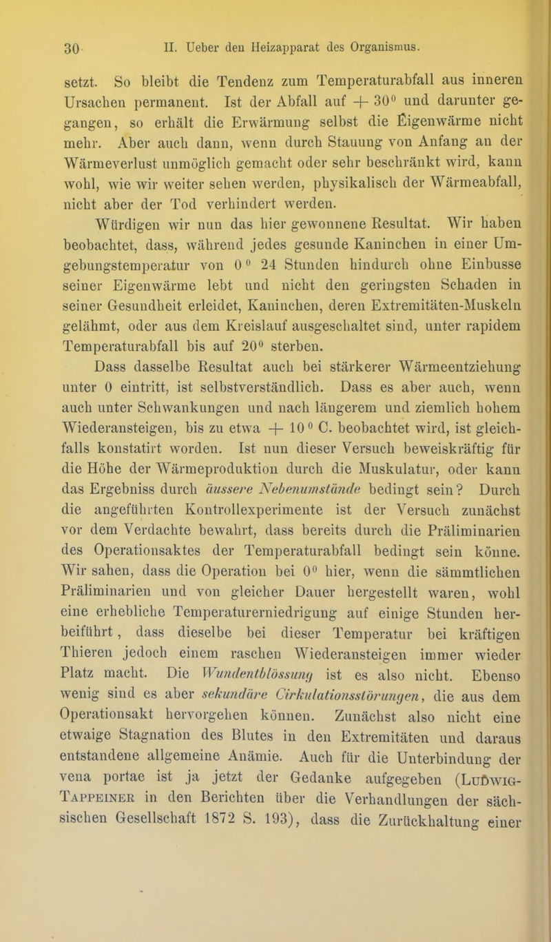 setzt. So bleibt die Tendenz zum Temperaturabfall aus inneren Ursachen permanent. Ist der Abfall auf + 30o und darunter ge- gangen, so erhalt die Evwarmung selbst die Eigenwarme nicht mehr. Aber aucli daun, wenn durch Stauung von Anfang an der Warmeverlust unmoglicli gemaclit oder sehr beschrankt wird, kann wohl, wie wir vveiter seben werden, physikalisch der Warmeabfall, nicbt aber der Tod verbindert werden. Wiirdigen wir nun das bier gewonnene Resultat. Wir haben beobachtet, dass, wabrend jedes gesunde Kaninchen in einer Um- gebungstemperatiir von 0 •* 24 Stunden bindurcb obne Einbusse seiner Eigenwarme lebt und nicbt den geringsten Schaden in seiner Gesuudbeit erleidet, Kanincben, dereu Extremitaten-Muskeln gelahmt, oder aus dem Kreislauf ausgescbaltet sind, unter rapidem Temperaturabfall bis auf 20*^ sterben. Dass dasselbe Resultat aucb bei starkerer Warmeentziebuug unter 0 eintritt, ist selbstverstandlicb. Dass es aber aucb, wenn aucb unter Scbwankungen und nacb langerem und ziemlicb bobem Wiederansteigen, bis zu etwa -f- 10*^ C. beobacbtet wird, ist gleicb- falls konstatirt worden. Ist nun dieser Versuch beweiskraftig fiir die Hohe der Warmeproduktion durcb die Muskulatur, oder kann das Ergebniss durcb aussere Nebemimslunde bedingt sein? Durcb die angefiibrten Kontrollexperimente ist der Versucli zunacbst vor dem Verdacbte bewabrt, dass bereits durch die Praliminarien des Operationsaktes der Temperaturabfall bedingt sein konne. Wir sahen, dass die Operation bei 0 bier, wenn die sammtlicben Praliminarien und von gleicber Dauer bergestellt waren, wobl eine erbeblicbe Temperaturerniedrigung auf einige Stunden ber- beifubrt, dass dieselbe bei dieser Temperatur bei kriiftigen Thieren jedoch einem rascben Wiederansteigen immer wieder Platz macbt. Die Wwidentbldssumi ist es also nicbt. Ebenso wenig sind es aber sekundtwe Cirhulatioiissldrumjeji, die aus dem Operationsakt bervorgeben konnen. Zunacbst also nicht eine etwaige Stagnation des Blutes in den Extremitaten und daraus entstandeue allgemeine Anamie. Aucb fur die Unterbinduug der vena portae ist ja jetzt der Gedanke aufgegeben (LuftwiG- Tappeiner in den Bericbten uber die Verbandlungen der sacb- siscben Gesellscbaft 1872 S. 193), dass die Zuruckbaltung einer