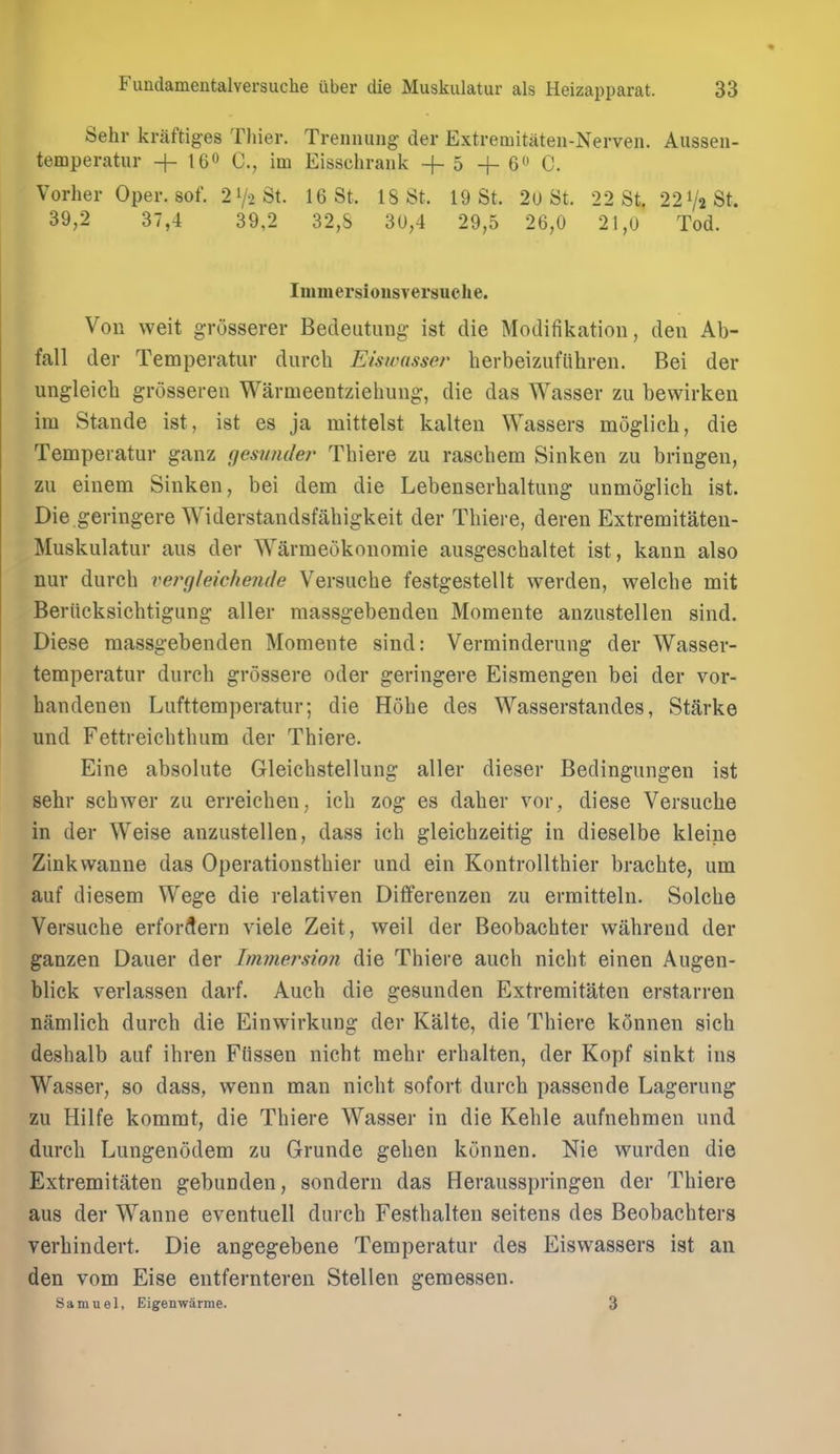 Sehr kraftiges Tliier. Trennung der Extremitaten-Nerven. Aussen- temperatiir + 160 im Eisschrank +5 -f- 6 C. Vorhei- Oper. sof. 21/2 St. 16 St. 18 St. 19 St. 2u St. 22 St. 22V2St. 39,2 37,4 39,2 32,S 3U,4 29,5 26,0 21,0 Tod. Immersionsversuclie. VoR weit grosserer Bedeutung- ist die Modifikation, den Ab- fall der Temperatur durcli Eiswasser herbeizufiihren. Bei der ungleieh grosseren Warmeentziehuiig, die das Wasser zu bewirken im Stande ist, ist es ja mittelst kalten Wassers moglich, die Temperatur ganz gesnnder Thiere zu raschem Sinken zu bringen, zu einem Sinken, bei dem die Lebenserhaltung unmoglicb ist. Die geringere Widerstandsfabigkeit der Tbiere, deren Extremitaten- Muskulatur aus der Warmeokouomie ausgeschaltet ist, kann also nur durcb vertjlekhende Versucbe festgestellt werden, welcbe mit Beriicksichtigung aller massgebendeu Momente anzustellen sind, Diese raassgebenden Momente sind: Verminderung der Wasser- temperatur durcb grossere oder geringere Eismengen bei der vor- bandenen Lufttemperatur; die Hobe des Wasserstandes, Starke und Fettreicbtbum der Tbiere. Eine absolute Gleicbstellung aller dieser Bedingungen ist sehr scbwer zu erreicben, icb zog es daber vor, diese Versucbe in der Weise anzustellen, dass icb gleicbzeitig in dieselbe kleine Zinkwanne das Operationstbier und ein Kontrolltbier bracbte, um auf diesem Wege die relativen Differenzen zu ermitteln. Solcbe Versucbe erfordern viele Zeit, weil der Beobacbter wabrend der ganzen Dauer der Immersion die Tbiere aucb nicht einen Augen- blick verlassen darf. Aucb die gesunden Extremitaten erstarren namlicb durcb die Einwirkung der Kalte, die Tbiere k5nnen sich desbalb auf ibren Ftissen nicbt mebr erbalten, der Kopf sinkt ins Wasser, so dass, wenn man nicbt sofort durcb passende Lagerung zu Hilfe kommt, die Tbiere Wasser in die Keble aufnebmen und durcb Lungenodem zu Grunde geben konnen. Nie wurden die Extremitaten gebunden, sondern das Herausspringen der Tbiere aus der Wanne eventuell durcb Festbalten seitens des Beobacbters verbindert. Die angegebene Temperatur des Eiswassers ist an den vom Eise entfernteren Stellen gemessen. Samuel, Eigenwarme. 3