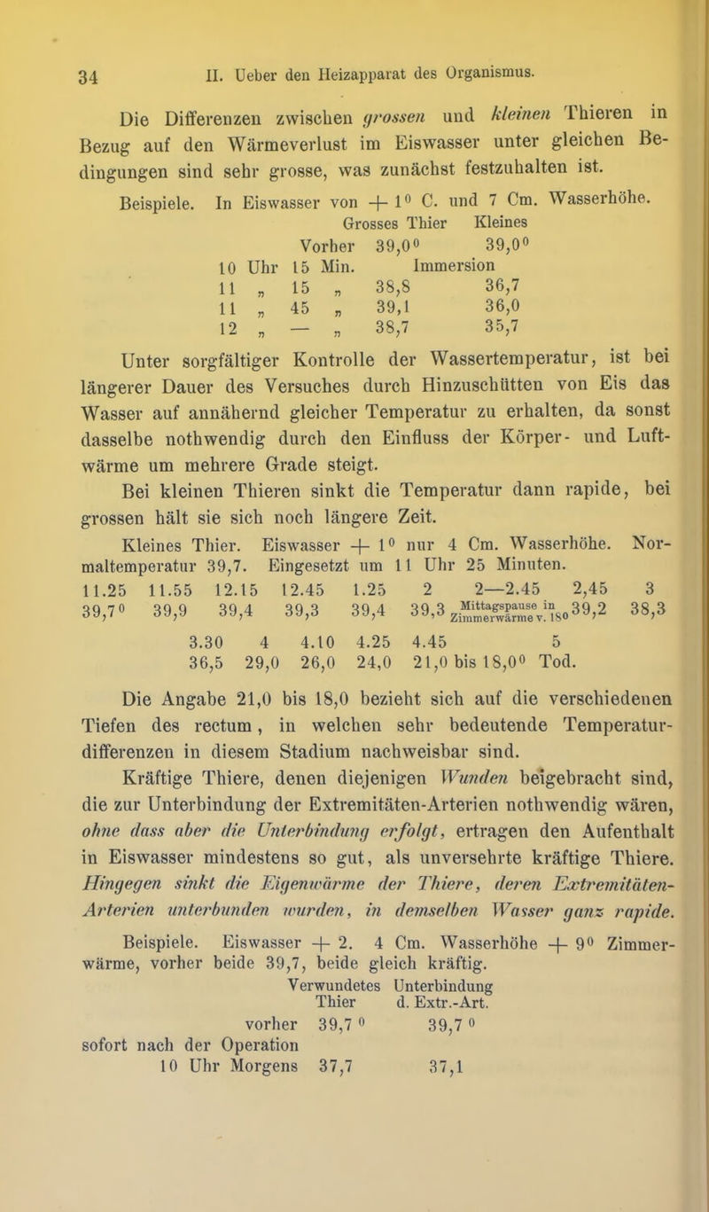 Die Differenzen zwisclien grossen und kleinen Thieren in Bezug aiif den Warmeverlust im Eiswasser unter gleichen Be- dingungen sind sehr grosse, was zunachst festziihalten ist. Beispiele. In Eiswasser von +1 C. und 7 Cm. Wasserhohe. Grosses Thier Kleines Vorher 39,00 39,00 10 Uhr 15 Min. Immersion 11 „ 15 „ 38,8 36,7 11 „ 45 „ 39,1 36,0 12 „ - „ 38,7 35,7 Unter sorgfaltiger Kontrolle der Wassertemperatur, ist bei langerer Dauer des Versuches durch Hinzuschiitten von Eis das Wasser auf annahernd gleicher Temperatur zu erhalten, da sonst dasselbe nothwendig durch den Einfluss der Korper- und Luft- warme um mehrere Grade steigt. Bei kleinen Thieren sinkt die Temperatur dann rapide, bei grossen halt sie sich noch langere Zeit. Kleines Thier. Eiswasser + 1^ nur 4 Cm. Wasserhohe. Nor- maltemperatiir 39,7. Eingesetzt um 11 Uhr 25 Minuten. 11.25 11.55 12.15 12.45 1.25 2 2—2.45 2,45 3 39,70 39,9 39,4 39,3 39,4 39,3 ^^^^^80 39,2 38,3 3.30 4 4.10 4.25 4.45 5 36,5 29,0 26,0 24,0 21,0 bis 18,00 Tod. Die Angabe 21,0 bis 18,0 bezieht sich auf die verschiedenen Tiefen des rectum, in welchen sehr bedeutende Temperatur- differenzen in diesem Stadium nachweisbar sind. Kraftige Thiere, denen diejenigen Wundeji beigebracht sind, die zur Unterbindung der Extremitaten-Arterien nothwendig waren, ohrie (lass aber die Unterbindung erfolgt, ertragen den Aufenthalt in Eiswasser mindestens so gut, als unversehrte kraftige Thiere. Hingegm sinkt die Eigenwurme der Thiere, der en Extremitaten- Arterien unterbunden nmrden, in demselben Wasser ga?iz rapide. Beispiele. Eiswasser +2. 4 Cm. Wasserhohe -|- 9^ Zimmer- warme, vorher beide 39,7, beide gleich kraftig. Verwundetes Unterbindung Thier d. Extr.-Art. vorher 39,7  39,7 o sofort nach der Operation 10 Uhr Morgens 37,7 37,1