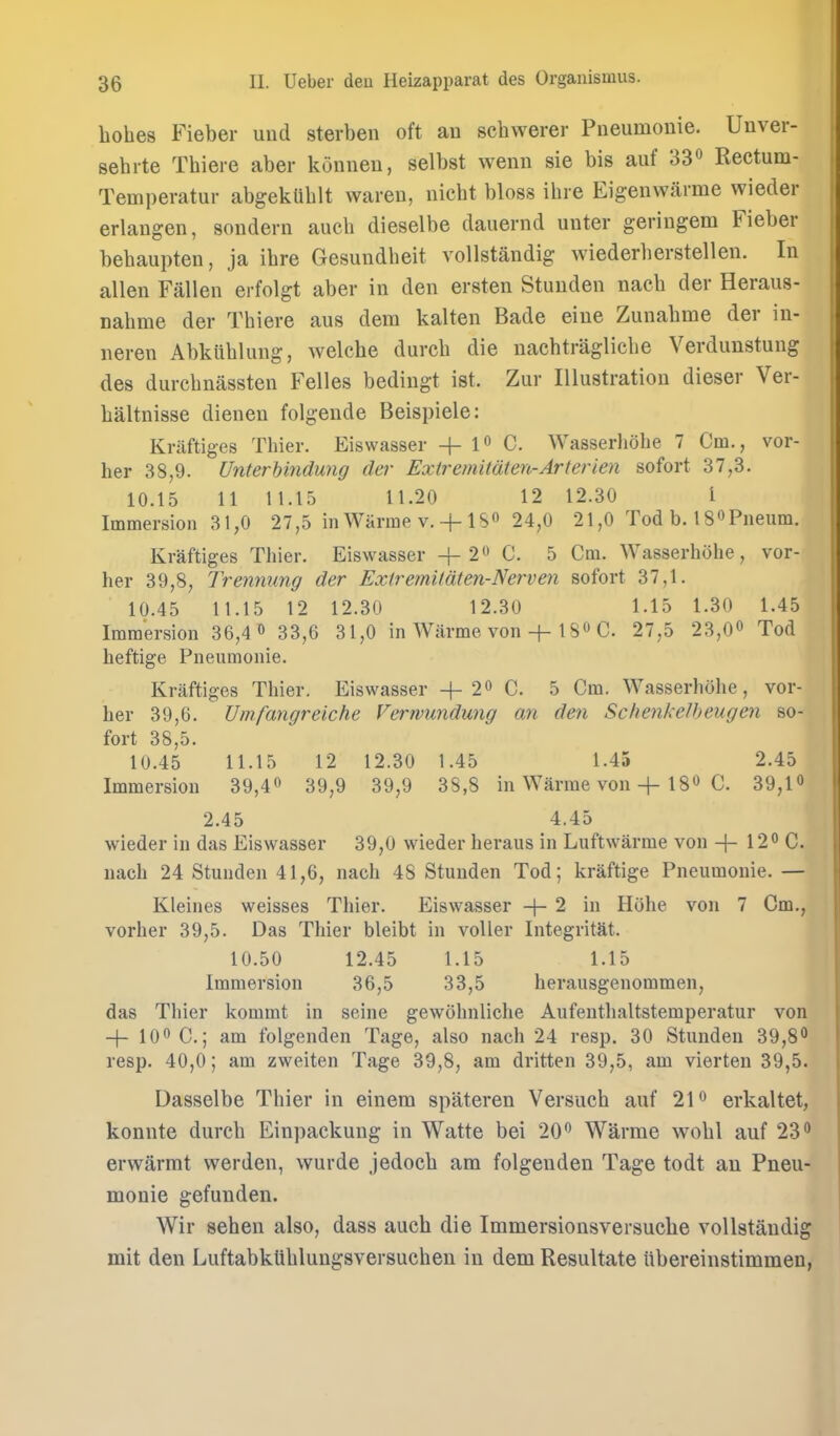 bobes Fieber und sterben oft au scbwerer Pneumonie. Unver- sebrte Tbiere aber koiineu, selbst wenii sie bis auf 'dV Rectum- Temperatur abgekUblt wareu, nicbt bloss ibre Eigenwarme wieder erlaugen, sondern aucb dieselbe dauernd unter geriugem Fieber bebaupten, ja ibre Gesundbeit voUstandig wiederlierstellen. In alien Fallen erfolgt aber in den ersten Stuuden nacb der Heraus- nabme der Tbiere aus dem kalten Bade eiue Zunabme der in- neren Abkublung, welche durcb die nacbtraglicbe Verdiinstung des durcbnassten Felles bedingt ist. Zur Illustration dieser Ver- baltnisse dienen folgeude Beispiele: Kritftiges Thier. Eiswasser + !« C. Wasserhobe 7 Cm., vor- her 38,9. Unterhindwig der Extremitaten-Arierien sofort 37,3. 10.15 11 1 1.15 11.20 12 12.30 I Immersion 31,0 27,5 in Warme v. + 18^ 24,0 21,0 Tod b. 18«Pneum. Kraftiges Thier. Eiswasser + 2(' C. 5 Cm. Wasserhobe, vor- her 39,8, Trennung der ExiremUaten-Nerven sofort 37,1. 10.45 11.15 12 12.30 12.30 1.15 1.30 1.45 Immersion 36,4 » 33,6 31,0 in Wiirme von1 S« C 27,5 23,O^ Tod heftige Pneumonie. Kraftiges Thier. Eiswasser + 2 C. 5 Cm. Wasserhobe, vor- her 39,6. Umfangreiche Verwundung an den Schenkelheugen so- fort 38,5. 10.45 11.15 12 12.30 1.45 1.45 2.45 Immersion 39,40 39,9 39,9 38,8 in Warme von + IS*^ C. 39,1 2.45 4.45 wieder in das Eiswasser 39,0 wieder heraus in Luftwarme von -\- 12° C. nach 24 Stunden 41,6, nach 48 Stunden Tod; kraftige Pneumonie. — Kleines weisses Thier. Eiswasser -|- 2 in Hobe von 7 Cm., vorher 39,5. Das Thier bleibt in voUer IntegritM. 10.50 12.45 1.15 1.15 Immersion 36,5 33,5 herausgenommen, das Thier kommt in seine gewohnliche Aufenthaltstemperatur von + 100 c,; am folgenden Tage, also nach 24 resp. 30 Stunden 39,8*^ resp. 40,0; am zweiten Tage 39,8, am dritten 39,5, am vierten 39,5. Dasselbe Thier in einem spateren Versucb auf 21 erkaltet, konnte durcb Einpackung in Watte bei 20*^ Warme wobl auf 23*^ erwarmt werden, wurde jedocb am folgenden Tage todt au Pneu- monie gefunden. Wir seben also, dass aucb die Immersionsversucbe voUstandig mit den Luftabktiblungsversucben in dem Resultate Ubereinstimmen,