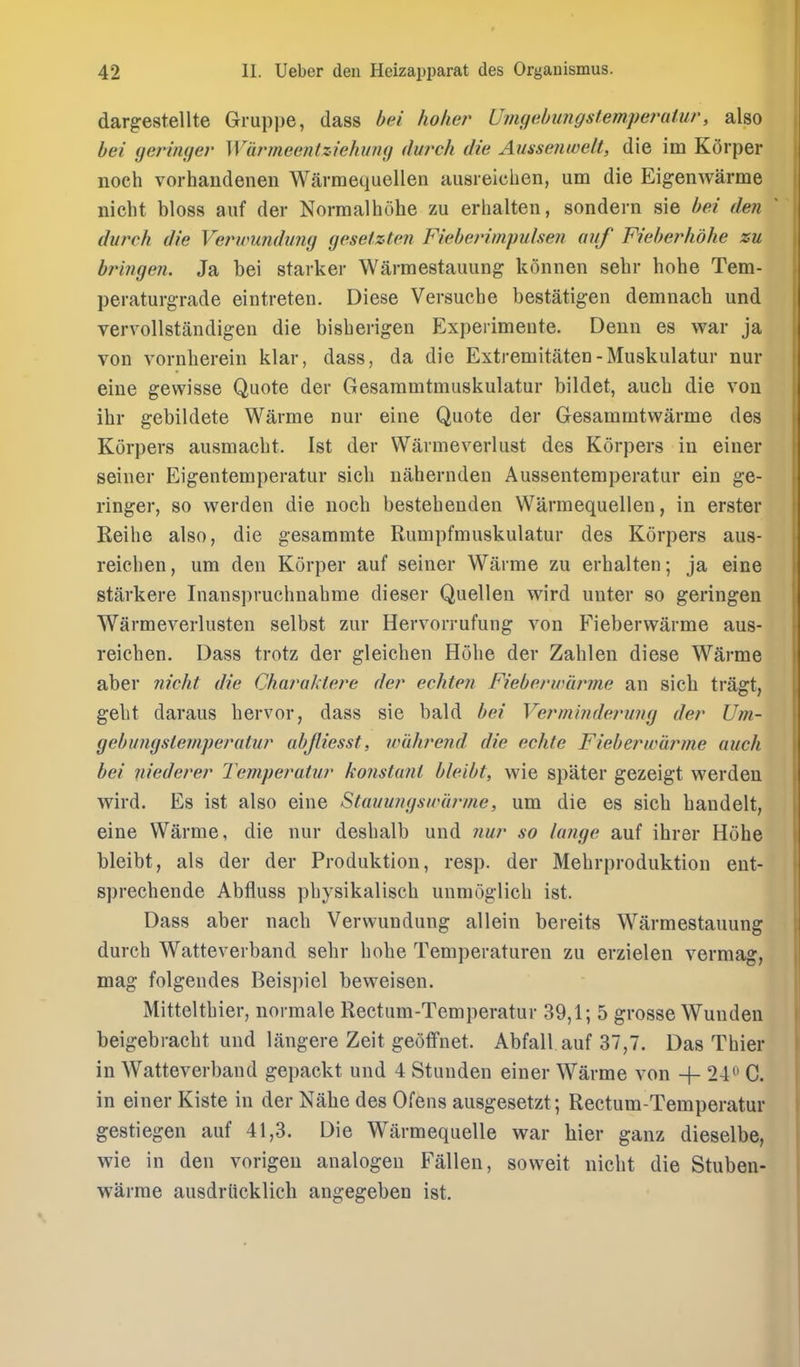 dargestellte Gruppe, dass bei holier Umgebiingstempet^atur, also bei (jeringer WarmeentziehiiiKj (lurch die Ausseimelt, die im KOrper noch vorhandenen Warmequellen ausieichen, urn die Eigenwarme nicht bloss auf der Norraalhohe zu erlialten, sondein sie hei den dvrch die Verwmdimg geset.ztcn Fieberimpulsen auf Fieberhdhe zu bringen. Ja bei starker Warmestauung k5nnen sebr bobe Tem- peraturgrade eintreten. Diese Versucbe bestatigen demnacb und vervollstandigen die bisberigen Experimente. Denn es war ja von vornberein klar, dass, da die Extremitaten-Muskulatur nur eiue gewisse Quote der Gesaramtmuskulatur bildet, aucb die von ibr gebildete Warme nur eine Quote der Gesammtwarme des Korpers ausmacbt. 1st der Warmeverlust des Korpers in einer seiner Eigentemperatur sicb uabernden Aussentemperatur ein ge- ringer, so werden die nocb bestebenden Warmequellen, in erster Reihe also, die gesammte Rumpfmuskulatur des Korpers aus- reicben, urn den Korper auf seiner Warme zu erbalten; ja eine starkere Inansprucbnabme dieser Quellen wird uuter so geringen Warmeverlusten selbst zur Hervorrufung von Fieberwarme aus- reicben. Dass trotz der gleicben Hobe der Zablen diese Warme aber nicht die Charaktere der echten Fieberwarme an sicb tragt, gebt daraus bervor, dass sie bald bei Verminde?'ung der Um- gebungslemperatur ubjliesst, wuhrend die echte Fieberwarme auch bei niederer Jemperaiur konstunl bleibt, wie spater gezeigt werden wird. Es ist also eine Stauungswiirme, um die es sicb bandelt, eine Warme, die nur desbalb und nur so lange auf ihrer Hobe bleibt, als der der Produktion, resp. der Mebrproduktion ent- sprecbende Abfluss pbysikaliscb unmoglicb ist. Dass aber nacb Verwundung allein bereits Warmestauung durcb Watteverband sebr bobe Temperaturen zu erzielen vermag, mag folgendes Beispiel beweisen. Mitteltbier, normale Rectum-Temperatur 39,1; 5 grosse Wunden beigebracbt und langere Zeit geoffnet. Abfall auf 37,7. Das Thier in Watteverband gepackt und 4 Stunden einer Warme von -|- 24 C. in einer Kiste in der Nabe des Ofens ausgesetzt; Rectum-Temperatur gestiegen auf 41,3. Die Warmequelle war bier ganz dieselbe, wie in den vorigen analogen Fallen, soweit uicbt die Stuben- warme ausdriicklicb angegeben ist.