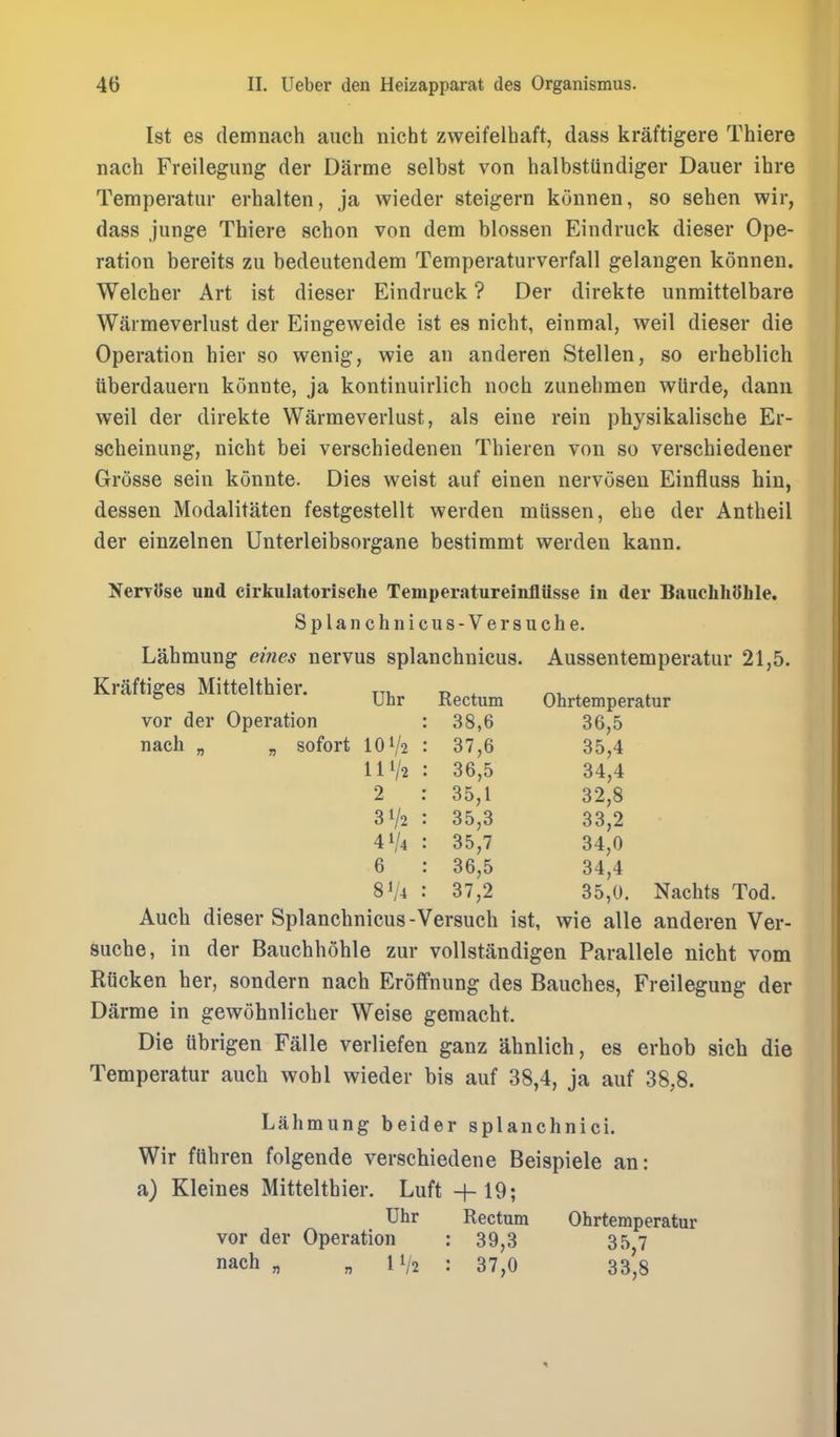 Ist es demnach auch nicht zweifelhaft, dass kraftigere Thiere nach Freilegung der Darme selbst von halbstUndiger Dauer ihre Temperatur erhalten, ja wieder steigern konnen, so sehen wir, dass junge Thiere schon von dem blossen Eindruck dieser Ope- ration bereits zu bedeutendem Temperaturverfall gelangen konnen. Welcher Art ist dieser Eindruck ? Der direkte unraittelbare Warmeverlust der Eingeweide ist es nicht, einmal, weil dieser die Operation hier so wenig, wie an anderen Stellen, so erheblich uberdauern konnte, ja kontinuirlich noch zunehmen wlirde, dann weil der direkte Warmeverlust, als eine rein physikalische Er- scheinung, nicht bei verschiedenen Thieren von so verschiedener Grosse sein konnte. Dies weist auf einen nervosen Einfluss bin, dessen Modalitaten festgestellt werden mttssen, ehe der Antheil der einzelnen Unterleibsorgane bestimmt werden kann. Nervyse und cirkulatorische Temperatureinflusse in der BauchliOhle. Splanchnic us-Versuche. Lahmung eines nervus splanchnicus. Aussentemperatur 21,5. Kraftiges Mittelthier. tti, t> * n.-i. ^ ° Uhr Rectum Ohrtemperatur vor der Operation nach „ „ sofort IOV2 111/2 2 31/2 41/4 6 81/4 38,6 36,5 37.6 35,4 36,5 34,4 35.1 32,8 35,3 33,2 35.7 34,0 36,5 34,4 37.2 35,0. Nachts Tod. Auch dieser Splanchnicus - Versuch ist, wie alia anderen Ver- suche, in der Bauchhohle zur vollstandigen Parallele nicht vom Riicken her, sondern nach Eroffnung des Bauches, Freilegung der Darme in gewohnlicher Weise gemacht. Die ttbrigen Falle verliefen ganz ahnlich, es erhob sich die Temperatur auch wohl wieder bis auf 38,4, ja auf 38,8. Lahmung beider splanchnici. Wir fUhren folgende verschiedene Beispiele an: a) Kleines Mittelthier. Luft +19; Uhr Rectum Ohrtemperatur vor der Operation : 39,3 357 nach „ „ 11/2 : 37,0 33',8