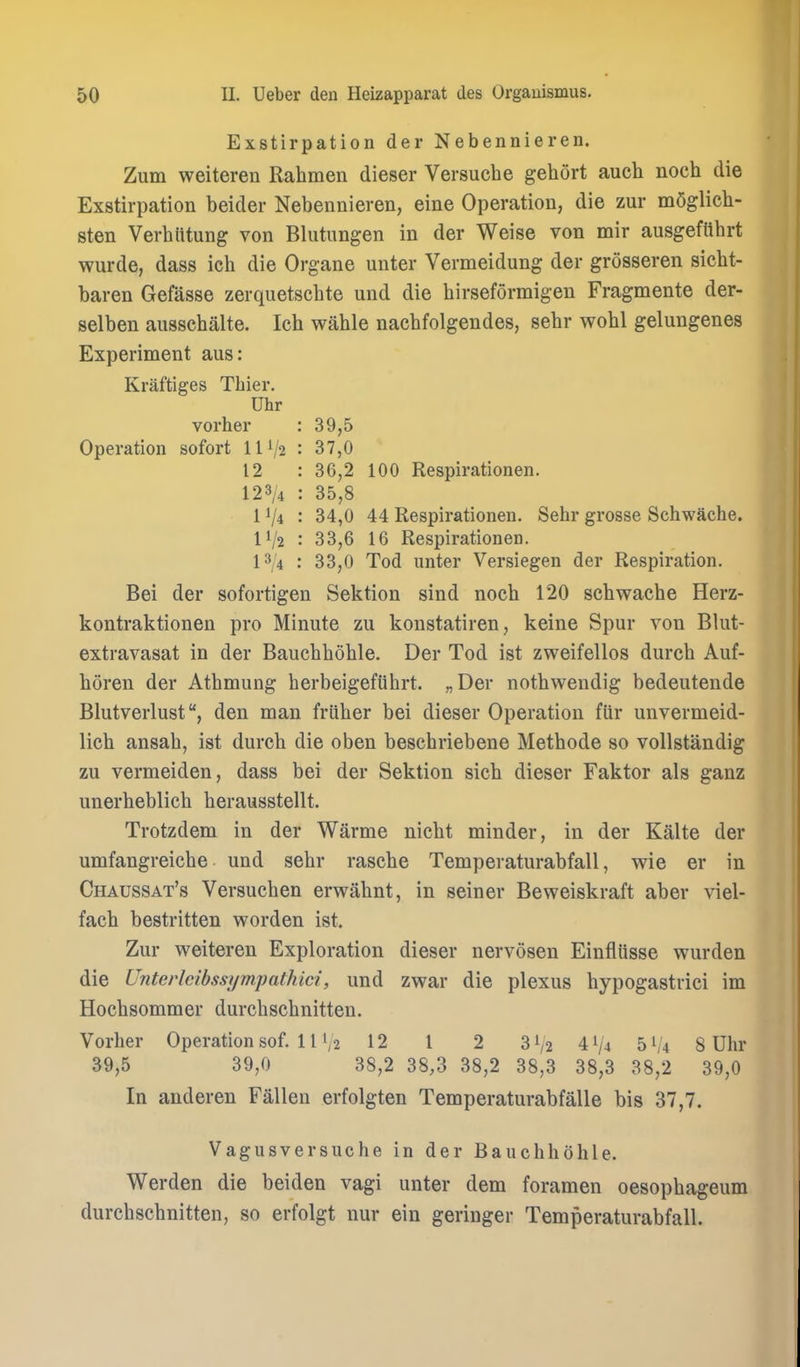 Exstirpation der Nebennieren. Zum weiteren Rahmen dieser Versuche gehort auch noch die Exstirpation beider Nebennieren, eine Operation, die zur mQglich- sten Verhiitung von Blutungen in der Weise von mir ausgeftthrt wurde, dass ich die Organe unter Vermeidung der grosseren sicht- baren Gefasse zerquetschte und die hirseformigen Fragmente der- selben ausschalte. Ich wahle nachfolgendes, sehr wohl gelungenes Experiment aus: Kraftiges Tbier. Uhr vorher : 39,5 Operation sofort 11V2 : 37,0 12 : 36,2 100 Respirationen. 123/4 : 35,8 11/4 : 34,0 44 Respirationen. Sehr grosse Schwache. IV2 : 33,6 16 Respirationen. 13/4 : 33,0 Tod unter Versiegen der Respiration. Bei der sofortigen Sektion sind noch 120 schwache Herz- kontraktionen pro Minute zu konstatiren, keine Spur von Blut- extravasat in der Bauchhohle. Der Tod ist zweifellos durch Auf- horen der Athmung herbeigefiihrt. „Der nothweudig bedeutende Blutverlustden man friiher bei dieser Operation fttr unvermeid- lich ansah, ist durch die oben beschriebene Methode so vollstandig zu vermeiden, dass bei der Sektion sich dieser Faktor als ganz unerheblich herausstellt, Trotzdem in der Warme nicht minder, in der Kalte der umfangreiche und sehr rasche Temperaturabfall, wie er in Chaussat's Versuchen erwahnt, in seiner Beweiskraft aber viel- fach bestritten worden ist. Zur weiteren Exploration dieser nervosen Einfliisse wurden die Unterlcibssi/mpathici, und zwar die plexus hypogastrici im Hochsommer durchschnitten. Vorher Operation sof. 11 V2 12 1 2 3 V2 4 V4 51/4 8 Ulu* 39,5 39,0 38,2 38,3 38,2 38,3 38,3 38,2 39,0 In anderen Fallen erfolgten Temperaturabfalle bis 37,7. Vagiisversuche in der Bauchhohle. Werden die beiden vagi unter dem foramen oesophageum durchschnitten, so erfolgt nur ein geringer Temperaturabfall.