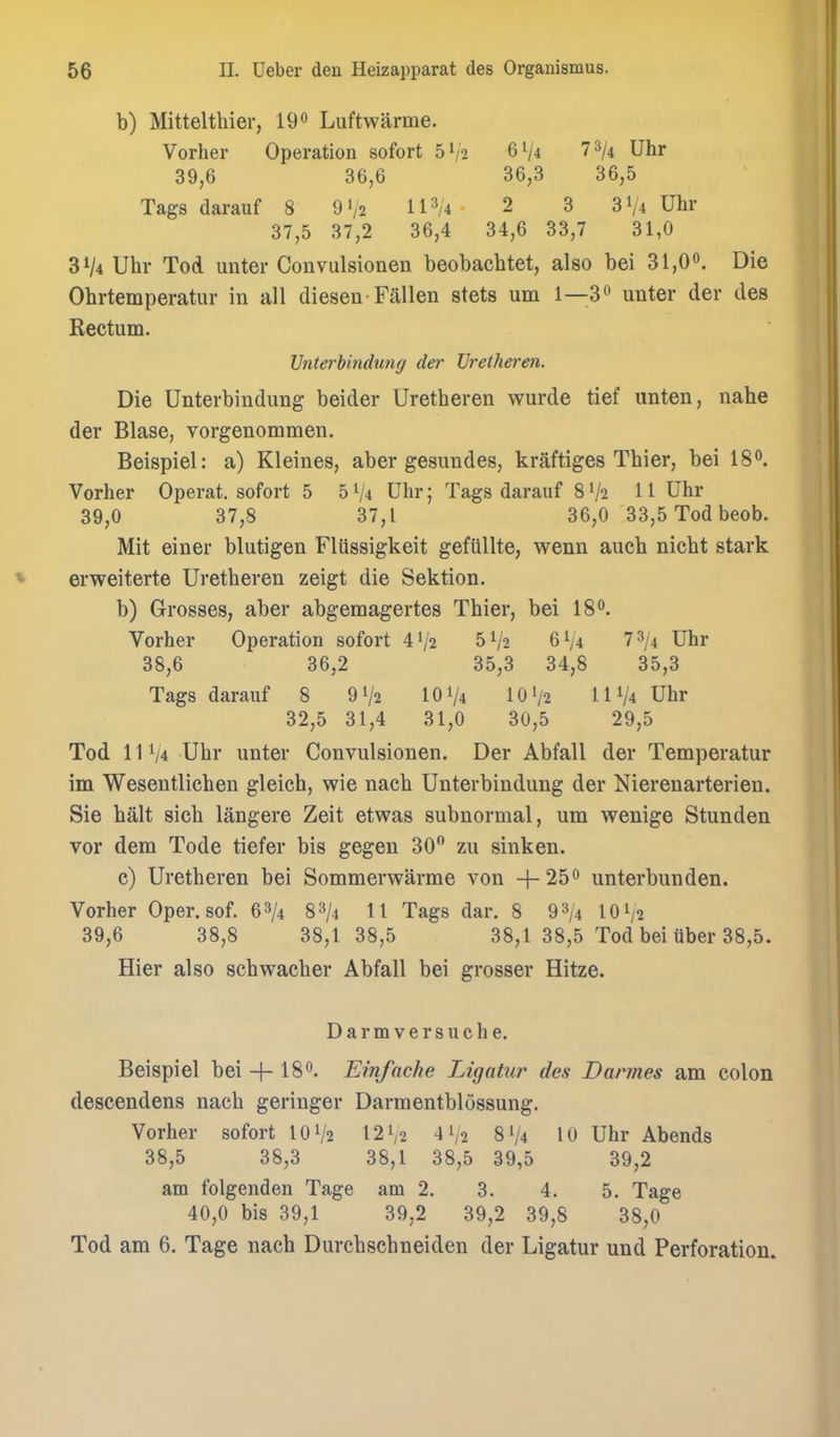 b) Mittelthier, Luftwarme. Vorher Operation sofort 5V2 61/4 T^ji Uhr 39,6 36,6 36,3 36,5 Tags darauf 8 9V2 11^/4- 2 3 31/4 Uhr 37,5 37,2 36,4 34,6 33,7 31,0 31/4 Uhr Tod uuter Convulsionen beobachtet, also bei 31,Oo. Die Ohrtemperatur in all diesen Fallen stets urn 1—3^ unter der des Rectum. Vnterbindung der Vretheren. Die Unterbindung beider Uretheren wurde tief unten, nahe der Blase, vorgenommen. Beispiel: a) Kleines, aber gesundes, kraftiges Thier, bei 180. Vorher Operat. sofort 5 51/4 Uhr; Tags darauf 8 V2 11 Uhr 39,0 37,8 37,1 36,0 33,5 Tod beob. Mit einer blutigen Flussigkeit gefiillte, wenn auch nicht stark erweiterte Uretheren zeigt die Sektion. b) Grosses, aber abgemagertes Thier, bei IS^'. Vorher Operation sofort 4'/a 51/2 6V4 7 3/4 Uhr 38,6 36,2 35,3 34,8 35,3 Tags darauf 8 91/2 101/4 10'/2 IIV4 Uhr 32,5 31,4 31,0 30,5 29,5 Tod 11 V4 Uhr unter Convulsionen. Der Abfall der Temperatur im Wesentlichen gleich, wie nach Unterbindung der Kierenarterien. Sie halt sich langere Zeit etwas subnormal, um wenige Stunden vor dem Tode tiefer bis gegen 30 zu sinken. c) Uretheren bei Sommerwarme von + 25^ unterbunden. Vorher Oper. sof. 68/4 88/4 U Tags dar. 8 93/4 IOV2 39,6 38,8 38,1 38,5 38,1 38,5 Tod bei iiber 38,5. Hier also schwacher Abfall bei grosser Hitze. D a r m V e r s u c h e. Beispiel bei 4-18°- Einfache Ligatur des Dannes am colon descendens nach geringer Darmentblossung. Vorher sofort 101/2 12V2 4 V2 81/4 10 Uhr Abends 38,5 38,3 38,1 38,5 39,5 39,2 am folgenden Tage am 2. 3. 4. 5. Tage 40,0 bis 39,1 39,2 39,2 39,8 38,0 Tod am 6. Tage nach Durchschneiden der Ligatur und Perforation.