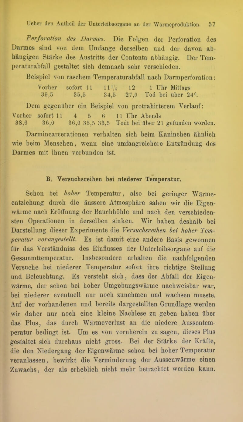 Perforation ties Darmes. Die Folgen der Perforation des Darraes sind von dem Umfange derselben und der davon ab- hangigen Starke des Austritts der Contenta abhangig. Der Tem- peraturabfall gestaltet sich demnach sebr verscbieden. Beispiel von rascbem Temperaturabfall nacb Darmperforation: Vorher sofort 11 111/4 12 1 Uhr Mittags 39,5 35,5 34,5 27,0 Tod bei tiber 240. Dem gegeniiber ein Beispiel von protrahirterem Verlauf: Vorher sofort 1 1 4 5 6 11 Uhr Abends 38,6 36,0 36,0 35,5 33,5 Todt bei iiber 21 gefunden worden. Darmincarcerationen verbalten sieb beim Kaninchen ahnlich wie beim Menscben, wenn eine umfangreiebere EntzUndung des Darmes mit ibnen verbunden ist. B. Versuchsreihen bei niederer Temperatur. Sebon bei hoher Temperatur, also bei geringer Warme- entziehung diircb die aussere Atmospbare sahen wir die Eigen- warme nacb ErofFnung der Bauebhoble und nach den verscbieden- sten Operationen in derselben sinken. Wir haben desbalb bei Darstellung dieser Experimente die Versuchsreihen bei hoher Tem- perainr voriuujesteUt. Es ist damit eine andere Basis gewonnen ftir das Verstandniss des Einfiusses der Unterleibsorgane auf die Gesammttemperatur. Insbesondere erbalten die nacbfolgenden Versuebe bei niederer Temperatur sofort ibre richtige Stellung und Beleucbtung. Es versteht sicb, dass der Abfall der Eigen- warme, der scbon bei hoher Umgebungswarme nachweisbar war, bei niederer eventuell nur noch zunebmen und vrachsen musste. Auf der vorhandenen und bereits dargestellten Grundlage werden wir daber nur noch eine kleine Nachlese zu geben haben tiber das Plus, das dureb Warmeverlust an die niedere Aussentem- peratur bedingt ist. Um es von vornherein zu sagen, dieses Plus gestaltet sich durchaus nicht gross. Bei der Starke der Krafte, die den Niedergang der Eigenwarme schon bei hoher Temperatur veranlassen, bewirkt die Verminderung der Aussenwarme einen Zuwachs, der als erheblich nicht mehr betrachtet werden kann.