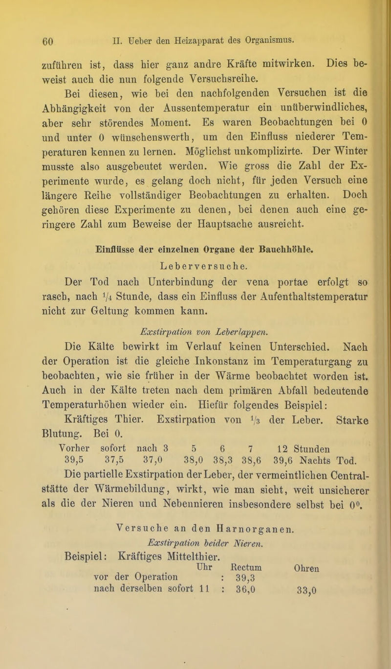 zufuhren ist, dass hier ganz andre Krafte mitwirken. Dies be- weist auch die nun folgende Versuchsreihe. Bei diesen, wie bei den nacbfolgenden Versuchen ist die Abbangigkeit von der Aussentemperatur ein unttberwiudlicbes, aber sebr storendes Moment. Es waren Beobacbtungen bei 0 und unter 0 wiinscbenswertb, um den Einfluss niederer Tem- peraturen kennen zu lernen. Moglicbst unkomplizirte. Der Winter musste also ausgebeutet werden. Wie gross die Zabl der Ex- perimente wurde, es gelang docb nicht, fiir jeden Versucb eine langere Reibe vollstandiger Beobacbtungen zu erbalten. Docb geboren diese Experimente zu denen, bei denen aucb eine ge- ringere Zabl zum Beweise der Hauptsacbe ausreicbt. EinflUsse der einzelnen Organe der BauehhShle. Leber vers uche. Der Tod nacb Unterbindung der vena portae erfolgt so rasch, nacb V4 Stunde, dass ein Einfluss der Aufentbaltstemperatur niebt zur Geltung kommen kann. Exstirpation von Leberlappen. Die Kalte bewirkt im Verlauf keinen Unterscbied. Nacb der Operation ist die gleicbe Inkonstanz im Temperaturgang zu beobacbten, wie sie frliber in der Warme beobacbtet worden ist. Aucb in der Kalte treten nacb dem primaren Abfall bedeutende Temperaturboben wieder ein. Hiefiir folgendes Beispiel: Kraftiges Tbier. Exstirpation von 1/3 der Leber. Starke Blutung. Bei 0. Vorher sofort nach 3 5 6 7 12 Stunden 39,5 37,5 37,0 38,0 38,3 38,6 39,6 Nachts Tod. Die partielle Exstirpation der Leber, der vermeintlicben Central- statte der Warmebildung, wirkt, wie man siebt, weit unsicberer als die der Nieren und Nebeunieren insbesondere selbst bei 0^. Versuche an den Harnorganen. Exstirpation heider Nteren. Beispiel: Kraftiges Mitteltbier. Uhr Rectum Ohren vor der Operation : 39,3 nach derselben sofort 11 : 36,0 33,0