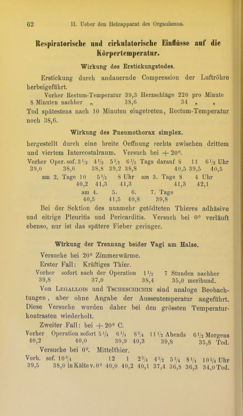 Respiratorische und cirkulatorische Einfliisse auf die Korpertemperatur. Wirkung des Erstickungstodes. Erstickung (lurch andauernde Compression der Luftrohre herbeigefttbrt. Vorher Rectum-Temperatur 39,3 Herzschlage 220 pro Minute 8 Minuten nachher „ 38,6 34 „ „ Tod spatestens nach 10 Minuten eingetreten, Rectum-Temperatur noch 38,6. Wirkung des Pneumothorax simplex. hergestellt durch eine breite Oeifnung rechts zwiscben drittem und viertem Intercostalraum. Versuch bei + 20^. Vorher Oper.sof. 3 V2 41/2 51/2 6V2 Tags darauf 8 11 6V2 Uhr 39,0 38,6 38,8 39,2 38,8 40,5 39,5 40,5 am 2. Tage 10 51/2 8 Uhr am 3. Tage 8 4 Uhr 40,2 41,3 41,3 41,3 42,1 am 4. 5. 6. 7. Tage 40,5 41,5 40,8 39,8 Bei der Sektion des nunmebr getodteten Tbieres adbasive und eitrige Pleuritis und Pericarditis. Versuch bei 0° verlauft ebenso, nur ist das spatere Fieber geringer. Wirkung der Trennung bolder Vagi am Halse. Versuche bei 20 ^ Zimmerwarme. Erster Fall: Kraftiges Thier. Vorher sofort nach der Operation 11/2 7 Stunden nachher 39,8 37,0 38,4 35,0 moribund. Von Legallois und Tscheschichin sind analoge Beobach- tungen, aber ohne Angabe der Aussentemperatur angefiibrt. Diese Versuche wurden daher bei den grossten Temperatur- kontrasten wiederholt. Zweiter Fall: bei +20o C. Vorher Operation sofort 51/4 6V4 83/4 IIV2 Abends 6V2Morgens 40,2 40,0 39,9 40,3 39,8 35,8 Tod. Versuche bei 0. Mittelthier. Vorh. sof. 10:V4 12 1 23/4 41/2 5^/4 81/4 101/4 Uhr 39,5 38,0 inKaltev.OO 40,0 40,2 40,1 37,4 36,8 36,3 34,0Tod.