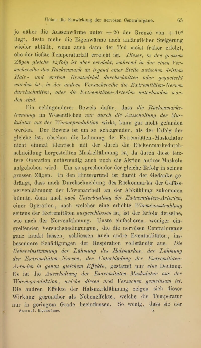 je naber die Aussenwarme imter +20 der Greiize von +10*^ liegt, desto mehr die Eigenwitrme nach aufauglicher Steigerung wieder abfallt, weuu auch daiui der Tod meist friiber erfolgt, ebe der tiefste Temperaturfall erreicbt ist. Dieser, in den grossen Zi'igen gleiche Erfolg ist aber erreicht, unilwend in der einen Ver- svchsreihe das Ruckenmurk an irycnd ciner Stelle znrischen drittem Hals - imd ei'stem Brustwirbel durchschnitten oder gequclscht u'orden ist, in der andren Versuchsreihe die Extremilaten-Nerven durchschnitten, oder die Edtremitdten-Arterien vnterbnnden war- den sind. Ein scblagenderer Beweis dafltr, dass die Ruckenmarks- trenninuj im Wesentlicbeu Jiiir durch die Ausscha/tmig der Mus- kulatur aus der Warineprodukiion wirkt, kaun gar nicbt gefundeii werden. Der Beweis ist um so scblagender, als der Erfolg der gleiebe ist, obscbon die Labmung der Extremitaten-Muskulatur iiicbt einmal identiscb mit der diircb die Riickenmarksdurcb- scbneidung bergestellten Muskellabmung ist, da durcb diese letz- tere Operation notbwendig aucb nocb die Aktion andrer Muskeln aufgeboben wird. Um so sprechender der gleiebe Erfolg in seinen grossen ZUgen. In den Hintergrund ist damit der Gedanke ge- drangt, dass nacb Durchsebneidung des Riickenmarks der Gefass- nervenlabmung der Lowenautbeil an der Abkiiblung zukommen konnte, denn aucb nach JJnterbindmuj der Extreniitdten-Arterien, einer Operation, nacb welcber eine erbobte Wimneaiisstrahlung seitens der Extremitaten ausgeschlossen ist, ist der Erfolg derselbe, wie nacb der Nervenlabmung. Unsre einfacberen, weniger ein- greifenden Versucbsbedingungen, die die nervosen Centralorgane ganz intakt lassen, scbliessen aucb andre Eventualitaten, ins- besondere Scbadigungen der Respiration vollstandig aus. Vie Uebereinstimimnuj der L&himmg des Ilalsniaj'kes, der Lahmnng der Extremitaten - iS^erven, der Unterbindung der Extremitaien- Arterien in genau gleichem Effekte, gestattet nur eine Deutung. Es ist die Avsschaltung der Extremitate?i-Mushilalur aus der Warmeproduktion, welche diesen drei Versuchen gemeinsam ist. Die andren Effekte der Halsmarklabmung zeigen sicb dieser Wirkung gegeniiber als Nebeneffekte, welcbe die Temperatur nur in geringem Grade beeinflussen. So wenig, dass sie der Samuel, Eigenwfirine. 5