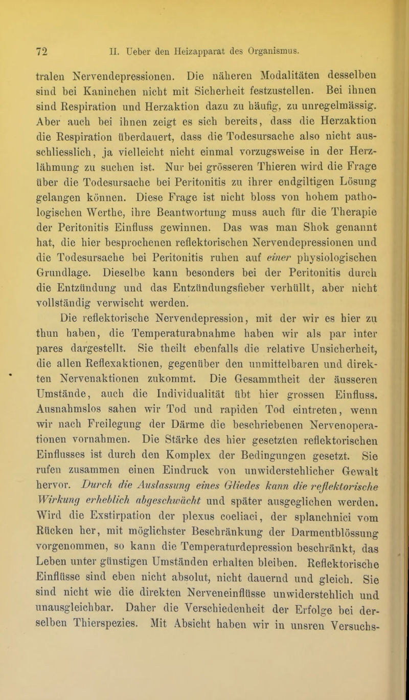 traleu Nervendepressioneii. Die naheren Modalitaten desselben sind bei Kaninchen uicht mit Sicherheit festzustellen. Bei ihuen sind Respiration und Herzaktion dazu zu hau%, zu unregelmassig. Aber auch bei ihnen zeigt es sicb bereits, dass die Herzaktion die Respiration uberdauert, dass die Todesiirsacbe also nicbt aus- schliesslich, ja vielleicht nicht einmal vorzugsweise in der Herz- labmimg zu suchen ist. Niir bei grosseren Thiereu wird die Frage Uber die Todesiirsacbe bei Peritonitis zu ihrer endgiltigen Losung gelangen konnen. Diese Frage ist nicbt bloss von bobem patbo- logischen Wertbe, ibre Beantwortung muss auch fiir die Therapie der Peritonitis Einfluss gewinnen. Das was man Sbok genannt hat, die bier besprocbenen reflektoriscben Nervendepressioneii und die Todesursacbe bei Peritonitis ruben auf pbysiologischen Grundlage. Dieselbe kann besonders bei der Peritonitis durcb die Entziindung und das Entziindungsfieber verhiillt, aber nicbt vollstandig verwiscbt werden. Die reflektoriscbe Nervendepression, mit der wir es bier zu tbun baben, die Temperaturabnabme baben wir als par inter pares dargestellt. Sie tbeilt ebenfalls die relative Unsicberheit, die alien Reflexaktionen, gegeniiber den unmittelbaren und direk- ten Nervenaktionen zukommt. Die Gesammtbeit der ausseren Umstande, aucb die Individualitat ubt bier grossen Einfluss. Ausnabmslos saben wir Tod und rapiden Tod eintreten, wenn wir nacb Freilegung der Darme die bescbriebenen Nervenopera- tionen vornabmen. Die Starke des bier gesetzien reflektoriscben Einflusses ist diirch den Komplex der Bedingungen gesetzt. Sie rufen zusammen einen Eindruck von unwidersteblicber Gewalt hervor. Burch die Aiislassung ernes Gliedes kxmn die reflektorische Wirkumj erheblich nbgeschwdcht und spater ausgeglicben werden. Wird die Exstirpation der plexus coeliaci, der splancbnici vom Rlicken her, mit moglicbster Bescbrankung der Darmentblossung vorgenommen, so kann die Temperatiirdepression bescbrankt, das Leben imter giinstigen Umstanden erbalten bleiben. Reflektoriscbe Einfllisse sind eben nicbt absolut, nicbt dauernd und gleicb. Sie sind nicbt wie die direkten NerveneinflUsse unwiderstehlich und unausgleicbbar. Daber die Verscbiedenbeit der Erfol £^e bei der- selben Thierspezies. Mit Absicbt haben wir in unsren Versuchs-