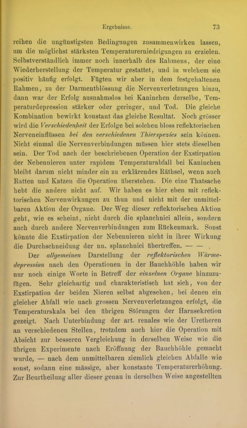 reihen die ungiiustigsten Bedingungen zusammenwirken lassen, um die moglichst starksten Temperaturerniedrigungen zu erzieleii. Selbstverstandlich immer noch innerhalb des Rahmens, der eine Wiederherstellimg der Temperatur gestattet, uud in welchem sie positiv haufig erfolgt. Fligten wir aber in dem festgehalteueii Rahmen, zu der Darmentblossiing die Nervenverletzungen hinzu, dann war der Erfolg ausnahmslos bei Kaninchen derselbe, Tem- peraturdepression starker oder geringer, imd Tod. Die gleiche Kombination bewirkt konstant das gleiche Resultat. Nocb grosser wird die VerscMedenheit der Erfolge bei solchen bloss reflektorischen Nerveneinfliissen bei den verschiedenen Thierspezies sein konnen. Nicht einmal die Nervenverbindungen miissen bier stets dieselben sein. Der Tod nach der bescbriebenen Operation der Exstirpation der Nebennieren unter rapidem Temperaturabfall bei Kaninchen bleibt darum nicht minder ein zu erklarendes Rathsel, wenn auch Ratten und Katzen die Operation iiberstehen. Die eine Thatsache hebt die andere nicht auf. Wir haben es hier eben mit reflek- torischen Nervenwirkungen zu thun und nicht mit der unmittel- baren Aktion der Orgaue. Der Weg dieser reflektorischen Aktion geht, wie es scheint, nicht durch die splanchnici allein, sondern auch durch andere Nervenverbindungen zum RUckenmark. Sonst konnte die Exstirpation der Nebennieren nicht in ihrer Wirkung die Durchschneidung der nn. splanchnici tibertretfen. Der aUgemeinen Darstellung der reflektorischen. Waj'me- depression nach den Operationen in der Bauchhohle haben wir nur noch einige Worte in Betretf der einzebien Organe hinzuzu- fttgen. Sehr gleichartig und charakteristisch hat sich, von der Exstirpation der beiden Nieren selbst abgesehen, bei denen ein gleicher Abfall wie nach grossen Nervenverletzungen erfolgt, die Temperaturskala bei den iibrigen Storungen der Harnsekretion gezeigt. Nach Unterbindung der art. renales wie der Uretheren an verschiedenen Stellen, trotzdem auch hier die Operation mit Absicht zur besseren Vergleichung in derselben Weise wie die iibrigen Experimente nach Eroffnung der Bauchhohle gemacht wurde, — nach dem unmittelbaren ziemlich gleichen Abfalle wie sonst, sodann eine massige, aber konstante Temperaturerhohung. Zur Beurtheilung aller dieser genau in derselben Weise angestellten